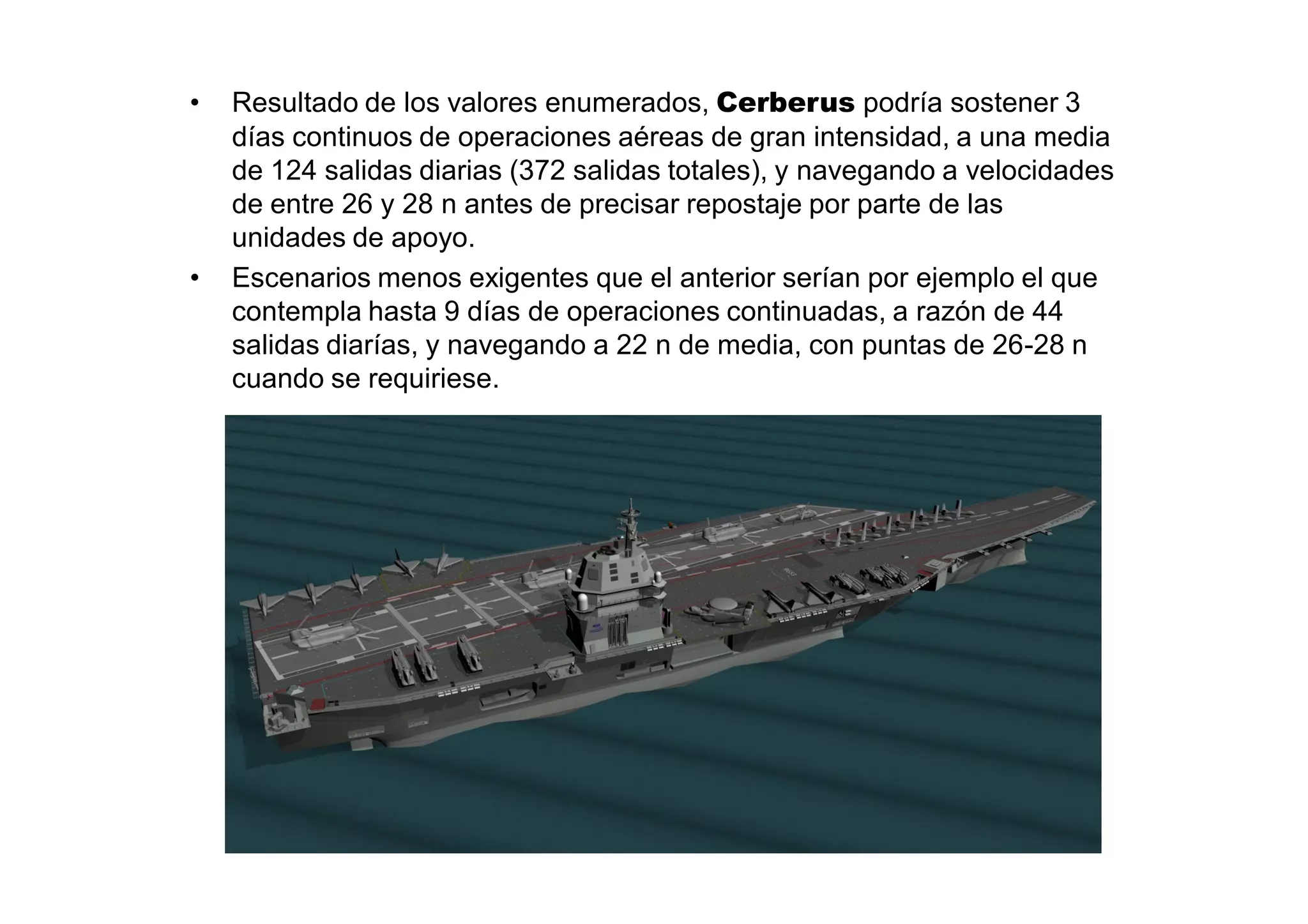 •   Resultado de los valores enumerados, Cerberus podría sostener 3
    días continuos de operaciones aéreas de gran intensidad, a una media
    de 124 salidas diarias (372 salidas totales), y navegando a velocidades
    de entre 26 y 28 n antes de precisar repostaje por parte de las
    unidades de apoyo.
•   Escenarios menos exigentes que el anterior serían por ejemplo el que
    contempla hasta 9 días de operaciones continuadas, a razón de 44
    salidas diarías, y navegando a 22 n de media, con puntas de 26-28 n
    cuando se requiriese.
 