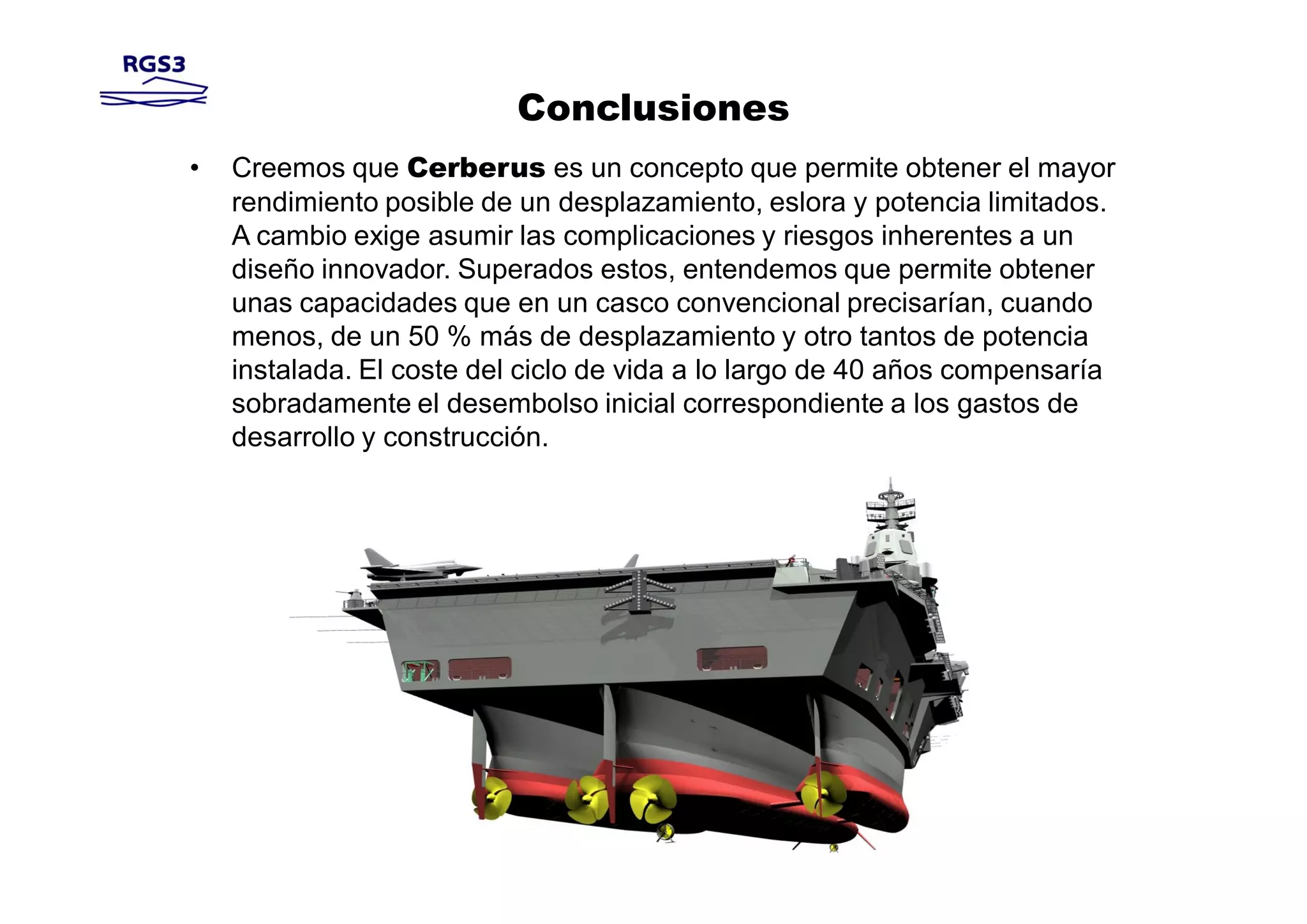 Conclusiones
•   Creemos que Cerberus es un concepto que permite obtener el mayor
    rendimiento posible de un desplazamiento, eslora y potencia limitados.
    A cambio exige asumir las complicaciones y riesgos inherentes a un
    diseño innovador. Superados estos, entendemos que permite obtener
    unas capacidades que en un casco convencional precisarían, cuando
    menos, de un 50 % más de desplazamiento y otro tantos de potencia
    instalada. El coste del ciclo de vida a lo largo de 40 años compensaría
    sobradamente el desembolso inicial correspondiente a los gastos de
    desarrollo y construcción.
 