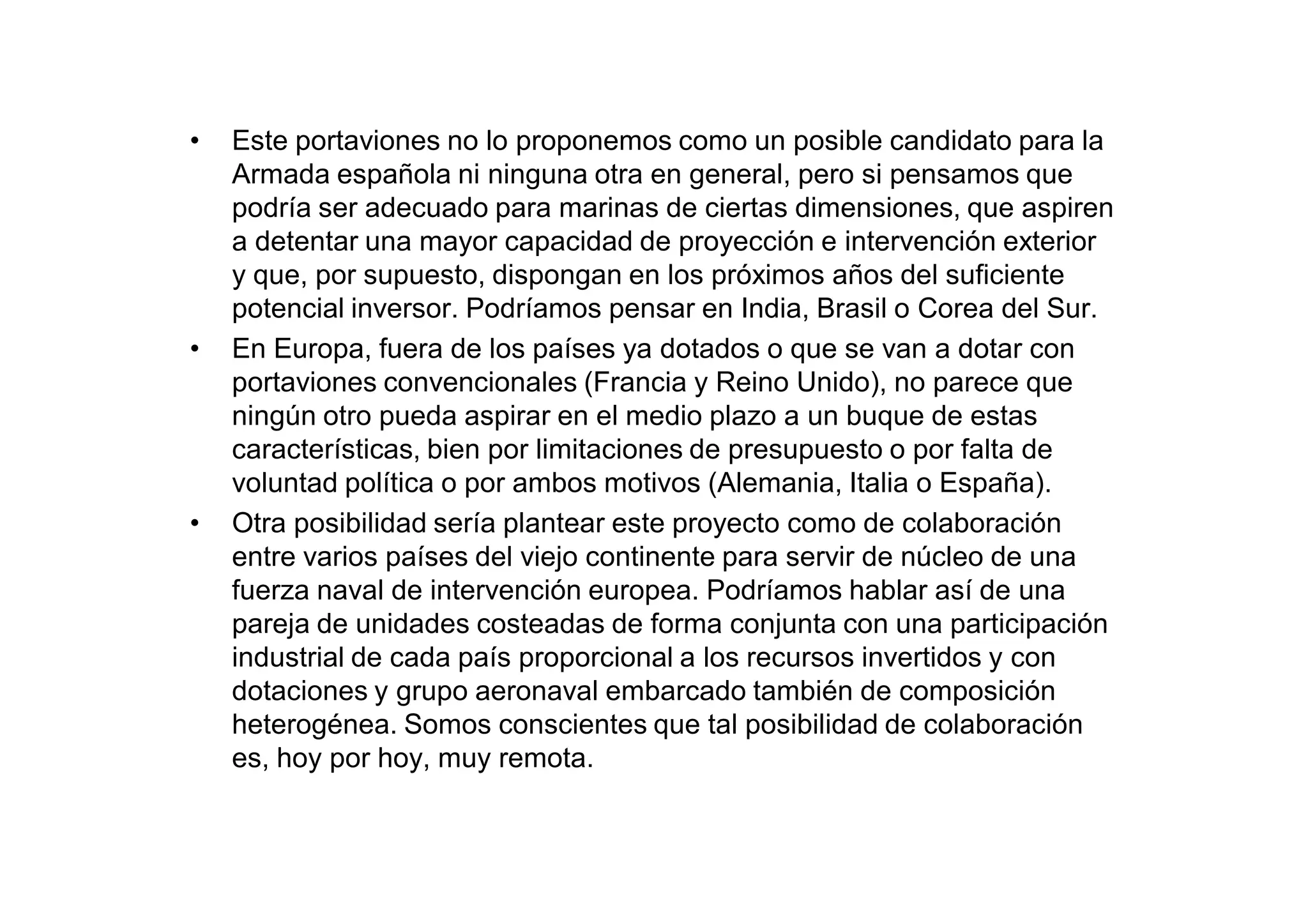 •   Este portaviones no lo proponemos como un posible candidato para la
    Armada española ni ninguna otra en general, pero si pensamos que
    podría ser adecuado para marinas de ciertas dimensiones, que aspiren
    a detentar una mayor capacidad de proyección e intervención exterior
    y que, por supuesto, dispongan en los próximos años del suficiente
    potencial inversor. Podríamos pensar en India, Brasil o Corea del Sur.
•   En Europa, fuera de los países ya dotados o que se van a dotar con
    portaviones convencionales (Francia y Reino Unido), no parece que
    ningún otro pueda aspirar en el medio plazo a un buque de estas
    características, bien por limitaciones de presupuesto o por falta de
    voluntad política o por ambos motivos (Alemania, Italia o España).
•   Otra posibilidad sería plantear este proyecto como de colaboración
    entre varios países del viejo continente para servir de núcleo de una
    fuerza naval de intervención europea. Podríamos hablar así de una
    pareja de unidades costeadas de forma conjunta con una participación
    industrial de cada país proporcional a los recursos invertidos y con
    dotaciones y grupo aeronaval embarcado también de composición
    heterogénea. Somos conscientes que tal posibilidad de colaboración
    es, hoy por hoy, muy remota.
 