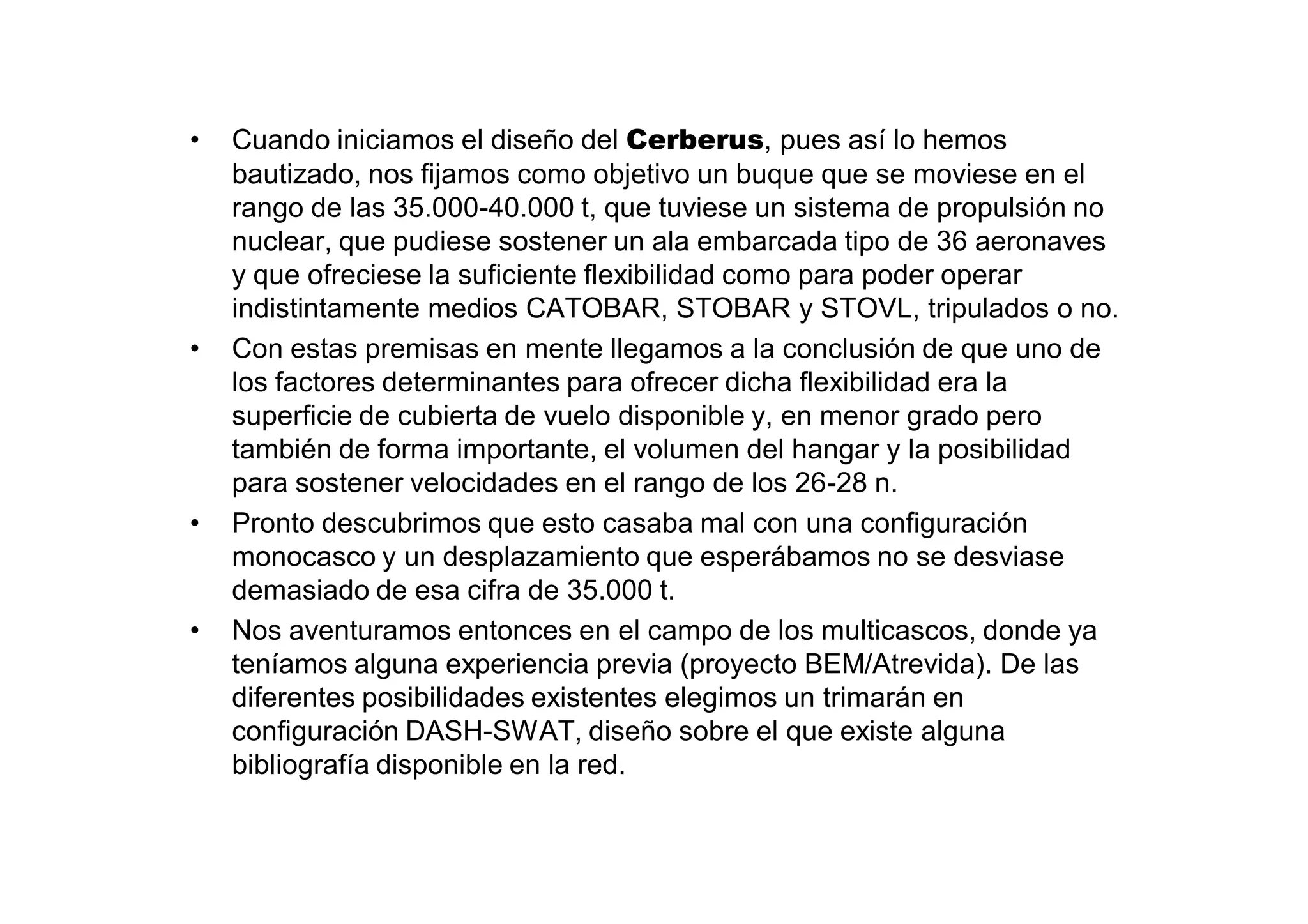 •   Cuando iniciamos el diseño del Cerberus, pues así lo hemos
    bautizado, nos fijamos como objetivo un buque que se moviese en el
    rango de las 35.000-40.000 t, que tuviese un sistema de propulsión no
    nuclear, que pudiese sostener un ala embarcada tipo de 36 aeronaves
    y que ofreciese la suficiente flexibilidad como para poder operar
    indistintamente medios CATOBAR, STOBAR y STOVL, tripulados o no.
•   Con estas premisas en mente llegamos a la conclusión de que uno de
    los factores determinantes para ofrecer dicha flexibilidad era la
    superficie de cubierta de vuelo disponible y, en menor grado pero
    también de forma importante, el volumen del hangar y la posibilidad
    para sostener velocidades en el rango de los 26-28 n.
•   Pronto descubrimos que esto casaba mal con una configuración
    monocasco y un desplazamiento que esperábamos no se desviase
    demasiado de esa cifra de 35.000 t.
•   Nos aventuramos entonces en el campo de los multicascos, donde ya
    teníamos alguna experiencia previa (proyecto BEM/Atrevida). De las
    diferentes posibilidades existentes elegimos un trimarán en
    configuración DASH-SWAT, diseño sobre el que existe alguna
    bibliografía disponible en la red.
 