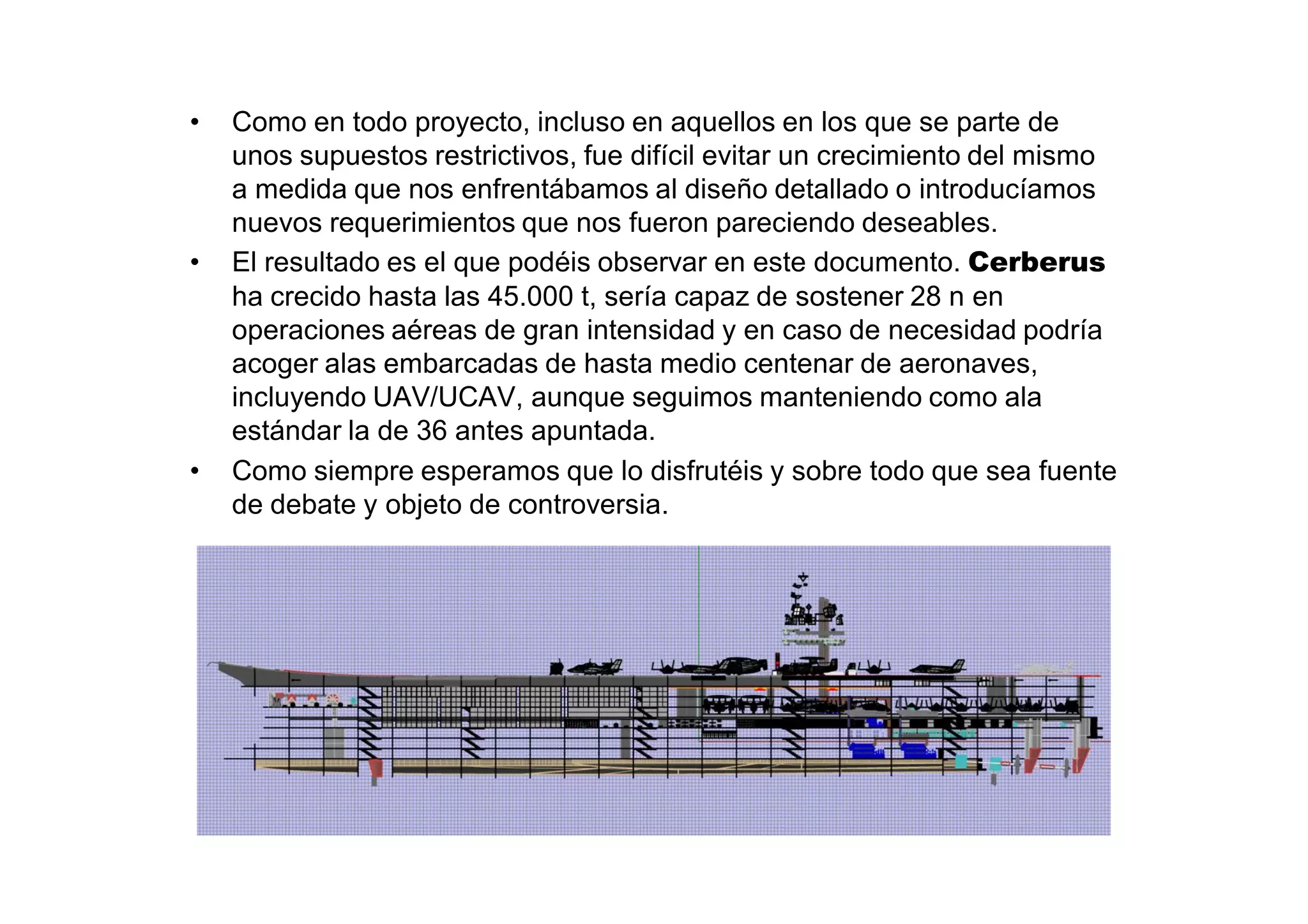 •   Como en todo proyecto, incluso en aquellos en los que se parte de
    unos supuestos restrictivos, fue difícil evitar un crecimiento del mismo
    a medida que nos enfrentábamos al diseño detallado o introducíamos
    nuevos requerimientos que nos fueron pareciendo deseables.
•   El resultado es el que podéis observar en este documento. Cerberus
    ha crecido hasta las 45.000 t, sería capaz de sostener 28 n en
    operaciones aéreas de gran intensidad y en caso de necesidad podría
    acoger alas embarcadas de hasta medio centenar de aeronaves,
    incluyendo UAV/UCAV, aunque seguimos manteniendo como ala
    estándar la de 36 antes apuntada.
•   Como siempre esperamos que lo disfrutéis y sobre todo que sea fuente
    de debate y objeto de controversia.
 