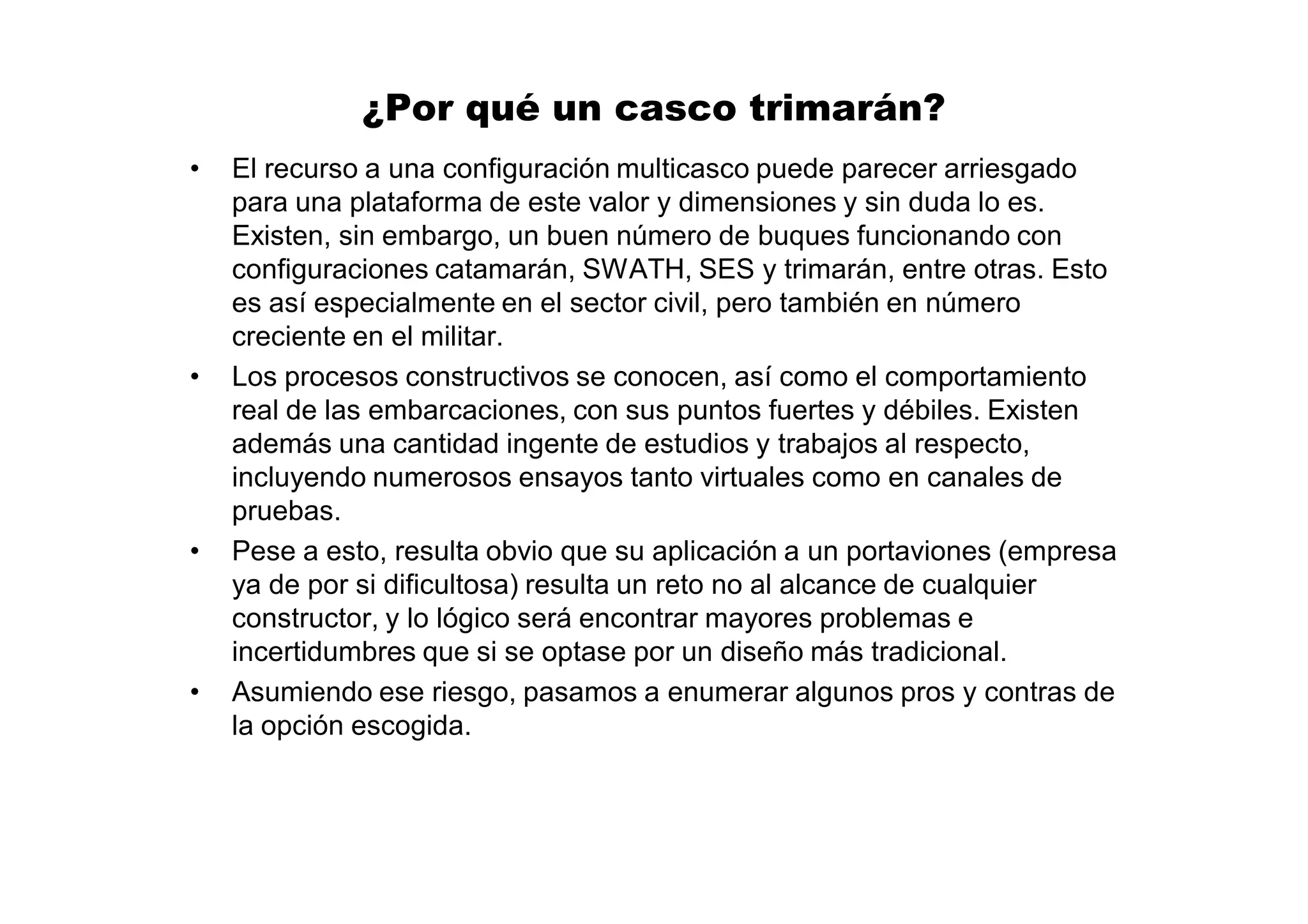 ¿Por qué un casco trimarán?
•   El recurso a una configuración multicasco puede parecer arriesgado
    para una plataforma de este valor y dimensiones y sin duda lo es.
    Existen, sin embargo, un buen número de buques funcionando con
    configuraciones catamarán, SWATH, SES y trimarán, entre otras. Esto
    es así especialmente en el sector civil, pero también en número
    creciente en el militar.
•   Los procesos constructivos se conocen, así como el comportamiento
    real de las embarcaciones, con sus puntos fuertes y débiles. Existen
    además una cantidad ingente de estudios y trabajos al respecto,
    incluyendo numerosos ensayos tanto virtuales como en canales de
    pruebas.
•   Pese a esto, resulta obvio que su aplicación a un portaviones (empresa
    ya de por si dificultosa) resulta un reto no al alcance de cualquier
    constructor, y lo lógico será encontrar mayores problemas e
    incertidumbres que si se optase por un diseño más tradicional.
•   Asumiendo ese riesgo, pasamos a enumerar algunos pros y contras de
    la opción escogida.
 