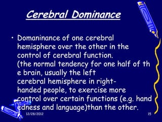 Cerebral Dominance

• Domaninance of one cerebral
  hemisphere over the other in the
  control of cerebral function.
  (the normal tendency for one half of th
  e brain, usually the left
  cerebral hemisphere in right-
  handed people, to exercise more
  control over certain functions (e.g. hand
  edness and language)than the other.
    12/28/2012                           15
 
