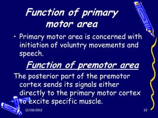 Function of primary
       motor area
• Primary motor area is concerned with
  initiation of voluntry movements and
  speech.
   Function of premotor area
The posterior part of the premotor
 cortex sends its signals either
 directly to the primary motor cortex
 to excite specific muscle.
   12/28/2012                            22
 
