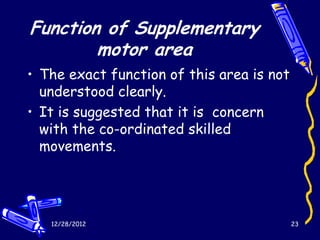 Function of Supplementary
        motor area
• The exact function of this area is not
  understood clearly.
• It is suggested that it is concern
  with the co-ordinated skilled
  movements.




   12/28/2012                              23
 