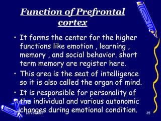 Function of Prefrontal
         cortex
• It forms the center for the higher
  functions like emotion , learning ,
  memory , and social behavior. short
  term memory are register here.
• This area is the seat of intelligence
  so it is also called the organ of mind.
• It is responsible for personality of
  the individual and various autonomic
  changes during emotional condition.
    12/28/2012                              25
 