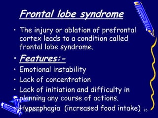 Frontal lobe syndrome
• The injury or ablation of prefrontal
  cortex leads to a condition called
  frontal lobe syndrome.
• Features:-
• Emotional instability
• Lack of concentration
• Lack of initiation and difficulty in
  planning any course of actions.
• Hyperphagia (increased food intake)
    12/28/2012                           26
 