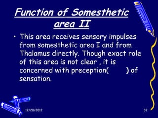 Function of Somesthetic
        area II
• This area receives sensory impulses
  from somesthetic area I and from
  Thalamus directly. Though exact role
  of this area is not clear , it is
  concerned with preception(        ) of
  sensation.



   12/28/2012                              32
 