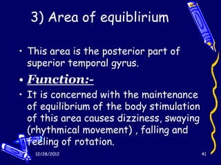 3) Area of equiblirium

• This area is the posterior part of
  superior temporal gyrus.
• Function:-
• It is concerned with the maintenance
  of equilibrium of the body stimulation
  of this area causes dizziness, swaying
  (rhythmical movement) , falling and
  feeling of rotation.
   12/28/2012                              41
 
