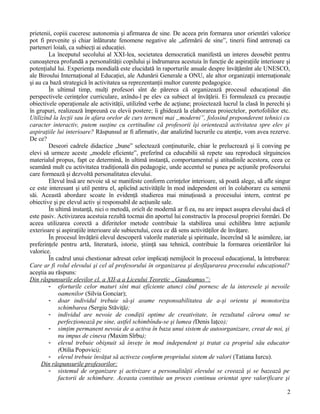 prietenii, copiii cuceresc autonomia şi afirmarea de sine. De aceea prin formarea unor orientări valorice
pot fi prevenite şi chiar înlăturate fenomene negative ale „afirmării de sine”, tinerii fiind antrenaţi ca
parteneri loiali, ca subiecţi ai educaţiei.
La începutul secolului al XXI-lea, societatea democratică manifestă un interes deosebit pentru
cunoaşterea profundă a personalităţii copilului şi îndrumarea acestuia în funcţie de aspiraţiile interioare şi
potenţialul lui. Experienţa mondială este elucidată în raporturile anuale despre învăţămînt ale UNESCO,
ale Biroului Internaţional al Educaţiei, ale Adunării Generale a ONU, ale altor organizaţii internaţionale
şi au ca bază strategică în activitatea sa reprezentanţii multor curente pedagogice.
În ultimul timp, mulţi profesori sînt de părerea că organizează procesul educaţional din
perspectivele cerinţelor curriculare, axîndu-l pe elev ca subiect al învăţării. Ei formulează cu precauţie
obiectivele operaţionale ale activităţii, utilizînd verbe de acţiune; proiectează lucrul la clasă în perechi şi
în grupuri, realizează împreună cu elevii postere; îi ghidează la elaborarea proiectelor, portofoliilor etc.
Utilizînd la lecţii sau în afara orelor de curs termeni mai „moderni”, folosind preponderent tehnici cu
caracter interactiv, putem susţine cu certitudine că profesorii îşi orientează activitatea spre elev şi
aspiraţiile lui interioare? Răspunsul ar fi afirmativ, dar analizînd lucrurile cu atenţie, vom avea rezerve.
De ce?
Deseori cadrele didactice „bune” selectează conţinuturile, chiar le prelucrează şi îi conving pe
elevi să urmeze aceste „modele eficiente”, preferînd ca educabilii să repete sau reproducă sîrguincios
materialul propus, fapt ce determină, în ultimă instanţă, comportamentul şi atitudinile acestora, ceea ce
seamănă mult cu activitatea tradiţională din pedagogie, unde accentul se punea pe acţiunile profesorului
care formează şi dezvoltă personalitatea elevului.
Elevul însă are nevoie să se manifeste conform cerinţelor interioare, să poată alege, să afle singur
ce este interesant şi util pentru el, aplicînd activităţile în mod independent ori în colaborare cu semenii
săi. Această abordare scoate în evidenţă studierea mai minuţioasă a procesului intern, centrat pe
obiective şi pe elevul activ şi responsabil de acţiunile sale.
În ultimă instanţă, nici o metodă, oricît de modernă ar fi ea, nu are impact asupra elevului dacă el
este pasiv. Activizarea acestuia rezultă tocmai din aportul lui constructiv la procesul propriei formări. De
aceea utilizarea corectă a diferitelor metode contribuie la stabilirea unui echilibru între acţiunile
exterioare şi aspiraţiile interioare ale subiectului, ceea ce dă sens activităţilor de învăţare.
În procesul învăţării elevul descoperă valorile materiale şi spirituale, încercînd să le asimileze, iar
preferinţele pentru artă, literatură, istorie, ştiinţă sau tehnică, contribuie la formarea orientărilor lui
valorice.
În cadrul unui chestionar adresat celor implicaţi nemijlocit în procesul educaţional, la întrebarea:
Care ar fi rolul elevului şi cel al profesorului în organizarea şi desfăşurarea procesului educaţional?
aceştia au răspuns:
Din răspunsurile elevilor cl. a XII-a a Liceului Teoretic „Gaudeamus”:
- eforturile celor maturi sînt mai eficiente atunci cînd pornesc de la interesele şi nevoile
oamenilor (Silvia Gonciar);
- doar individul trebuie să-şi asume responsabilitatea de a-şi orienta şi monotoriza
schimbarea (Sergiu Stăviţă);
- individul are nevoie de condiţii optime de creativitate, în rezultatul cărora omul se
perfecţionează pe sine, astfel schimbîndu-se şi lumea (Denis Iaţco);
- simţim permanent nevoia de a activa în baza unui sistem de autoorganizare, creat de noi, şi
nu impus de cineva (Maxim Sîrbu);
- elevul trebuie obişnuit să înveţe în mod independent şi tratat ca propriul său educator
(Otilia Popovici);
- elevul trebuie învăţat să activeze conform propriului sistem de valori (Tatiana Iurcu).
Din răspunsurile profesorilor:
- sistemul de organizare şi activizare a personalităţii elevului se creează şi se bazează pe
factorii de schimbare. Aceasta constituie un proces continuu orientat spre valorificare şi
2
 