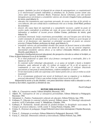 progres. Ajutîndu-i pe elevi să dispună de un sistem de autoorganizare, se conştientizează
şi se interiorizează acţiunile individului şi atitudinea lui. În fruntea acestui sistem stau
cîteva valori supreme: Adevărul, Binele, Frumosul, Sacrul, Libertatea, care sînt nucleul
întregului proces de formare a orientărilor valorice ale elevului (Angela Ciorici, profesoare
de istorie, grad didactic I);
- educaţia este transmiterea unei experienţe personale, de aceea este bine să fie privită ca
ceva subiectiv, din care ceilalţi dacă o examinează critic au ce învăţa, (Emil Matei, profesor
de economie);
- deseori, din cauza lipsei de experienţă şi a cunoştinţelor necesare, copilul nu poate să
rezolve multe contradicţii şi probleme ale vieţii, de aceea rolul profesorului este cel de
îndrumător şi mediator al acestui proces (Galina Ciumac, profesoare de istorie, grad
didactic II);
- activitatea interioară, însăşi creativitatea personalităţii, este acel început care stă la baza
creării sistemului de autoorganizare şi activizare a individului. Pentru ca acest început să
existe şi să funcţioneze este important ca principiul sus-numit să poarte un caracter
prioritar (Tatiana Doibani, profesoare de drept, grad didactic I);
- orientările valorice ale personalităţii elevului sînt cauzate de factorii interni ai dezvoltării
lui. Deşi puterea factorilor externi este destul de mare, ea are un caracter temporar,
determinînd orientările valorice direct, şi nu indirect (Alexandru Dimitrev, profesor de
filozofie, grad didactic I).
Organizînd şi desfăşurînd procesul educaţional, din perspectiva elevului ca subiect al învăţării, ar
fi bine să găsim răspunsuri la un şir de întrebări:
- În ce mod profesorul va ajuta elevii să-şi formeze convingerile şi motivaţiile, fără a le
impune pe ale sale?
- În contextul noilor tehnologii educaţionale, ce ar putea să includă o hartă a învăţării
formative, unde subiectul ar afla: Ce trebuie să conţină ea? În ce fel să opereze cu
conţinuturile şi care este rolul lor? Prin ce modalităţi pot fi realizate obiectivele
preconizate şi cum poate fi atinsă finalitatea, conform multiplelor variante?
- Cît de interesantă şi utilă este experienţa celor maturi pentru elev şi cum ar trebui ea să fie
transmisă?
- În ce circumstanţe profesorul este nevoit să hotărască cum va organiza şi va desfăşura
procesul educaţional? Cînd şi cum trebuie învăţat să facă acest lucru elevul?
Răspunzînd la aceste şi la alte întrebări, vom putea determina valoarea reală a educaţiei ca artă a
formării şi dezvoltării, organizării şi afirmării de sine.
Pavel Cerbuşcă
REPERE BIBLIOGRAFICE
1. Adler, A., Cunoaşterea omului, Editura Ştiinţifică, Bucureşti, 1991.
2. Allport, W., Cunoaşterea de sine şi cunoaşterea personalităţii, Editura Didactică şi Pedagogică,
Bucureşti, 1982.
3. Antoanesei, L., Paideia. Fundamentele culturale ale educaţiei, Editura Polirom, Iaşi, 1996.
4. Cerbuşca, P., Educaţia în contextul valorilor general- Editura umane. În Tehnologii educaţionale
moderne, vol.II, Curriculum, coord. V. Mândâcanu, Chişinău, 1994.
5. Cerbuşca, P. Dezbaterile, metodă eficientă de predare-învăţare la disciplinele socio-umane. În
Culegere de proiecte didactice, vol III, coord. V. Goraş-Postică, Chişinău, 1997.
6. Cristea, S., Dicţionar de pedagogie, Grupul Editorial Litera-Litera internaţional, Chişinău-Bucureşti,
2000.
7. Cucoş, C., Pedagogie şi axiologie, Editura Didactică şi Pedagogică, Bucureşti, 1995.
8. Cucoş, C., Educaţia. Dimensiuni culturale şi interculturale, Editura Polirom, Iaşi, 2000.
3
 