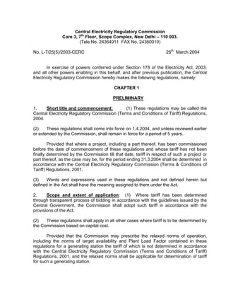 Central Electricity Regulatory Commission
               Core 3, 7th Floor, Scope Complex, New Delhi – 110 003.
                       (Tele No. 24364911 FAX No. 24360010)

No. L-7/25(5)/2003-CERC                                              26th March 2004


       In exercise of powers conferred under Section 178 of the Electricity Act, 2003,
and all other powers enabling in this behalf, and after previous publication, the Central
Electricity Regulatory Commission hereby makes the following regulations, namely:

                                          CHAPTER 1

                                         PRELIMINARY

1.    Short title and commencement:           (1) These regulations may be called the
Central Electricity Regulatory Commission (Terms and Conditions of Tariff) Regulations,
2004.

(2)    These regulations shall come into force on 1.4.2004, and unless reviewed earlier
or extended by the Commission, shall remain in force for a period of 5 years.

        Provided that where a project, including a part thereof, has been commissioned
before the date of commencement of these regulations and whose tariff has not been
finally determined by the Commission till that date, tariff in respect of such a project or
part thereof, as the case may be, for the period ending 31.3.2004 shall be determined in
accordance with the Central Electricity Regulatory Commission (Terms & Conditions of
Tariff) Regulations, 2001.

(3)    Words and expressions used in these regulations and not defined herein but
defined in the Act shall have the meaning assigned to them under the Act.

2.     Scope and extent of application: (1) Where tariff has been determined
through transparent process of bidding in accordance with the guidelines issued by the
Central Government, the Commission shall adopt such tariff in accordance with the
provisions of the Act.

(2)   These regulations shall apply in all other cases where tariff is to be determined by
the Commission based on capital cost.

       Provided that the Commission may prescribe the relaxed norms of operation,
including the norms of target availability and Plant Load Factor contained in these
regulations for a generating station the tariff of which is not determined in accordance
with the Central Electricity Regulatory Commission (Terms and Conditions of Tariff)
Regulations, 2001, and the relaxed norms shall be applicable for determination of tariff
for such a generating station.
 