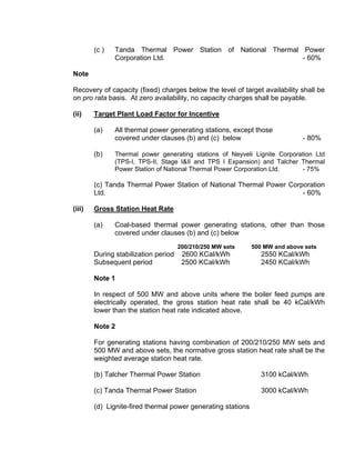 (c )   Tanda Thermal Power Station of National Thermal Power
               Corporation Ltd.                                - 60%

Note

Recovery of capacity (fixed) charges below the level of target availability shall be
on pro rata basis. At zero availability, no capacity charges shall be payable.

(ii)    Target Plant Load Factor for Incentive

        (a)    All thermal power generating stations, except those
               covered under clauses (b) and (c) below                        - 80%

        (b)    Thermal power generating stations of Neyveli Lignite Corporation Ltd
               (TPS-I, TPS-II, Stage I&II and TPS I Expansion) and Talcher Thermal
               Power Station of National Thermal Power Corporation Ltd.    - 75%

        (c) Tanda Thermal Power Station of National Thermal Power Corporation
        Ltd.                                                          - 60%

(iii)   Gross Station Heat Rate

        (a)    Coal-based thermal power generating stations, other than those
               covered under clauses (b) and (c) below
                                      200/210/250 MW sets     500 MW and above sets
        During stabilization period    2600 KCal/kWh             2550 KCal/kWh
        Subsequent period              2500 KCal/kWh             2450 KCal/kWh

        Note 1

        In respect of 500 MW and above units where the boiler feed pumps are
        electrically operated, the gross station heat rate shall be 40 kCal/kWh
        lower than the station heat rate indicated above.

        Note 2

        For generating stations having combination of 200/210/250 MW sets and
        500 MW and above sets, the normative gross station heat rate shall be the
        weighted average station heat rate.

        (b) Talcher Thermal Power Station                        3100 kCal/kWh

        (c) Tanda Thermal Power Station                          3000 kCal/kWh

        (d) Lignite-fired thermal power generating stations
 