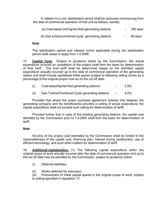 In relation to a unit, stabilization period shall be reckoned commencing from
       the date of commercial operation of that unit as follows, namely:

              (a) Coal-based and lignite-fired generating stations           -    180 days

              (b) Gas turbine/combined cycle generating stations             -    90 days

       Note

       The stabilization period and relaxed norms applicable during the stabilization
       period shall cease to apply from 1.4.2006.

17.    Capital Cost: Subject to prudence check by the Commission, the actual
expenditure incurred on completion of the project shall form the basis for determination
of final tariff. The final tariff shall be determined based on the admitted capital
expenditure actually incurred up to the date of commercial operation of the generating
station and shall include capitalised initial spares subject to following ceiling norms as a
percentage of the original project cost as on the cut off date:

       (i)    Coal-based/lignite-fired generating stations            -      2.5%

       (ii)   Gas Turbine/Combined Cycle generating stations          -      4.0%

       Provided that where the power purchase agreement entered into between the
generating company and the beneficiaries provides a ceiling of actual expenditure, the
capital expenditure shall not exceed such ceiling for determination of tariff;

        Provided further that in case of the existing generating stations, the capital cost
admitted by the Commission prior to 1.4.2004 shall form the basis for determination of
tariff.

Note

        Scrutiny of the project cost estimates by the Commission shall be limited to the
reasonableness of the capital cost, financing plan, interest during construction, use of
efficient technology, and such other matters for determination of tariff.

18.    Additional capitalisation: (1) The following capital expenditure within the
original scope of work actually incurred after the date of commercial operation and up to
the cut off date may be admitted by the Commission, subject to prudence check:

       (i)    Deferred liabilities;

       (ii)    Works deferred for execution;
       (iii)   Procurement of initial capital spares in the original scope of work, subject
       to ceiling specified in regulation 17;
 