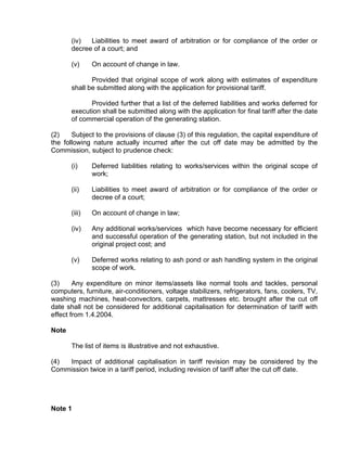 (iv)  Liabilities to meet award of arbitration or for compliance of the order or
       decree of a court; and

       (v)     On account of change in law.

              Provided that original scope of work along with estimates of expenditure
       shall be submitted along with the application for provisional tariff.

             Provided further that a list of the deferred liabilities and works deferred for
       execution shall be submitted along with the application for final tariff after the date
       of commercial operation of the generating station.

(2)    Subject to the provisions of clause (3) of this regulation, the capital expenditure of
the following nature actually incurred after the cut off date may be admitted by the
Commission, subject to prudence check:

       (i)     Deferred liabilities relating to works/services within the original scope of
               work;

       (ii)    Liabilities to meet award of arbitration or for compliance of the order or
               decree of a court;

       (iii)   On account of change in law;

       (iv)    Any additional works/services which have become necessary for efficient
               and successful operation of the generating station, but not included in the
               original project cost; and

       (v)     Deferred works relating to ash pond or ash handling system in the original
               scope of work.

(3)     Any expenditure on minor items/assets like normal tools and tackles, personal
computers, furniture, air-conditioners, voltage stabilizers, refrigerators, fans, coolers, TV,
washing machines, heat-convectors, carpets, mattresses etc. brought after the cut off
date shall not be considered for additional capitalisation for determination of tariff with
effect from 1.4.2004.

Note

       The list of items is illustrative and not exhaustive.

(4) Impact of additional capitalisation in tariff revision may be considered by the
Commission twice in a tariff period, including revision of tariff after the cut off date.




Note 1
 