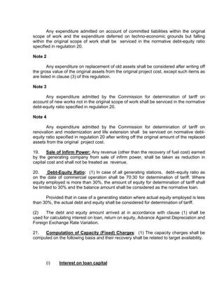 Any expenditure admitted on account of committed liabilities within the original
scope of work and the expenditure deferred on techno-economic grounds but falling
within the original scope of work shall be serviced in the normative debt-equity ratio
specified in regulation 20.

Note 2

        Any expenditure on replacement of old assets shall be considered after writing off
the gross value of the original assets from the original project cost, except such items as
are listed in clause (3) of this regulation.

Note 3

      Any expenditure admitted by the Commission for determination of tariff on
account of new works not in the original scope of work shall be serviced in the normative
debt-equity ratio specified in regulation 20.

Note 4

       Any expenditure admitted by the Commission for determination of tariff on
renovation and modernization and life extension shall be serviced on normative debt-
equity ratio specified in regulation 20 after writing off the original amount of the replaced
assets from the original project cost.

19.    Sale of Infirm Power: Any revenue (other than the recovery of fuel cost) earned
by the generating company from sale of infirm power, shall be taken as reduction in
capital cost and shall not be treated as revenue.

20.     Debt-Equity Ratio: (1) In case of all generating stations, debt–equity ratio as
on the date of commercial operation shall be 70:30 for determination of tariff. Where
equity employed is more than 30%, the amount of equity for determination of tariff shall
be limited to 30% and the balance amount shall be considered as the normative loan.

      Provided that in case of a generating station where actual equity employed is less
than 30%, the actual debt and equity shall be considered for determination of tariff.

(2)   The debt and equity amount arrived at in accordance with clause (1) shall be
used for calculating interest on loan, return on equity, Advance Against Depreciation and
Foreign Exchange Rate Variation.

21.  Computation of Capacity (Fixed) Charges: (1) The capacity charges shall be
computed on the following basis and their recovery shall be related to target availability.




       (i)    Interest on loan capital
 