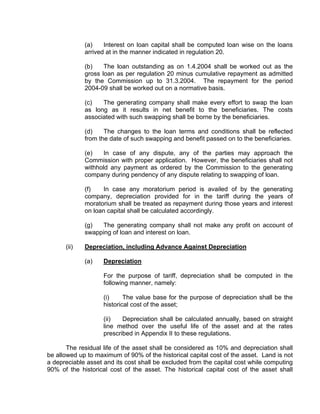 (a)    Interest on loan capital shall be computed loan wise on the loans
             arrived at in the manner indicated in regulation 20.

             (b)    The loan outstanding as on 1.4.2004 shall be worked out as the
             gross loan as per regulation 20 minus cumulative repayment as admitted
             by the Commission up to 31.3.2004. The repayment for the period
             2004-09 shall be worked out on a normative basis.

             (c)   The generating company shall make every effort to swap the loan
             as long as it results in net benefit to the beneficiaries. The costs
             associated with such swapping shall be borne by the beneficiaries.

             (d)    The changes to the loan terms and conditions shall be reflected
             from the date of such swapping and benefit passed on to the beneficiaries.

             (e)    In case of any dispute, any of the parties may approach the
             Commission with proper application. However, the beneficiaries shall not
             withhold any payment as ordered by the Commission to the generating
             company during pendency of any dispute relating to swapping of loan.

             (f)   In case any moratorium period is availed of by the generating
             company, depreciation provided for in the tariff during the years of
             moratorium shall be treated as repayment during those years and interest
             on loan capital shall be calculated accordingly.

             (g)   The generating company shall not make any profit on account of
             swapping of loan and interest on loan.

      (ii)   Depreciation, including Advance Against Depreciation

             (a)    Depreciation

                    For the purpose of tariff, depreciation shall be computed in the
                    following manner, namely:

                    (i)     The value base for the purpose of depreciation shall be the
                    historical cost of the asset;

                    (ii)   Depreciation shall be calculated annually, based on straight
                    line method over the useful life of the asset and at the rates
                    prescribed in Appendix II to these regulations.

       The residual life of the asset shall be considered as 10% and depreciation shall
be allowed up to maximum of 90% of the historical capital cost of the asset. Land is not
a depreciable asset and its cost shall be excluded from the capital cost while computing
90% of the historical cost of the asset. The historical capital cost of the asset shall
 