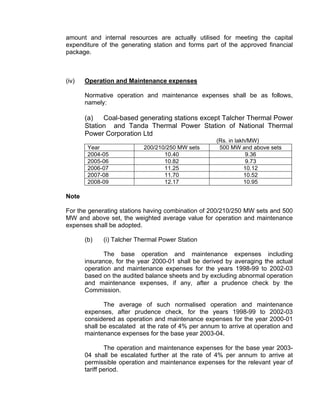 amount and internal resources are actually utilised for meeting the capital
expenditure of the generating station and forms part of the approved financial
package.



(iv)   Operation and Maintenance expenses

       Normative operation and maintenance expenses shall be as follows,
       namely:

       (a)   Coal-based generating stations except Talcher Thermal Power
       Station and Tanda Thermal Power Station of National Thermal
       Power Corporation Ltd
                                                     (Rs. in lakh/MW)
        Year               200/210/250 MW sets        500 MW and above sets
        2004-05                   10.40                          9.36
        2005-06                   10.82                          9.73
        2006-07                   11.25                         10.12
        2007-08                   11.70                         10.52
        2008-09                   12.17                         10.95

Note

For the generating stations having combination of 200/210/250 MW sets and 500
MW and above set, the weighted average value for operation and maintenance
expenses shall be adopted.

       (b)   (i) Talcher Thermal Power Station

              The base operation and maintenance expenses including
       insurance, for the year 2000-01 shall be derived by averaging the actual
       operation and maintenance expenses for the years 1998-99 to 2002-03
       based on the audited balance sheets and by excluding abnormal operation
       and maintenance expenses, if any, after a prudence check by the
       Commission.

              The average of such normalised operation and maintenance
       expenses, after prudence check, for the years 1998-99 to 2002-03
       considered as operation and maintenance expenses for the year 2000-01
       shall be escalated at the rate of 4% per annum to arrive at operation and
       maintenance expenses for the base year 2003-04.

               The operation and maintenance expenses for the base year 2003-
       04 shall be escalated further at the rate of 4% per annum to arrive at
       permissible operation and maintenance expenses for the relevant year of
       tariff period.
 