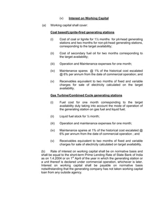 (v)    Interest on Working Capital

(a)   Working capital shall cover:

      Coal based/Lignite-fired generating stations

      (i)     Cost of coal or lignite for 1½ months for pit-head generating
              stations and two months for non-pit-head generating stations,
              corresponding to the target availability;

      (ii)    Cost of secondary fuel oil for two months corresponding to
              the target availability;

      (iii)   Operation and Maintenance expenses for one month;

      (iv)    Maintenance spares @ 1% of the historical cost escalated
              @ 6% per annum from the date of commercial operation; and

      (v)     Receivables equivalent to two months of fixed and variable
              charges for sale of electricity calculated on the target
              availability.

      Gas Turbine/Combined Cycle generating stations

      (i)     Fuel cost for one month corresponding to the target
              availability duly taking into account the mode of operation of
              the generating station on gas fuel and liquid fuel;

      (ii)    Liquid fuel stock for ½ month;

      (iii)   Operation and maintenance expenses for one month;

      (iv)    Maintenance spares at 1% of the historical cost escalated @
              6% per annum from the date of commercial operation ; and

      (v)     Receivables equivalent to two months of fixed and variable
              charges for sale of electricity calculated on target availability.

(b)    Rate of interest on working capital shall be on normative basis and
shall be equal to the short-term Prime Lending Rate of State Bank of India
as on 1.4.2004 or on 1st April of the year in which the generating station or
a unit thereof is declared under commercial operation, whichever is later.
Interest on working capital shall be payable on normative basis
notwithstanding that the generating company has not taken working capital
loan from any outside agency.
 