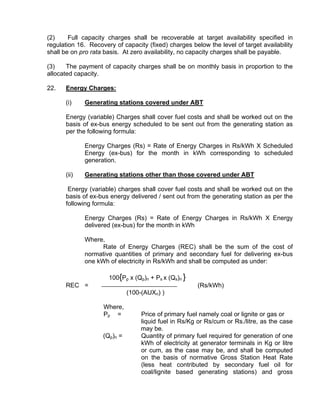 (2)     Full capacity charges shall be recoverable at target availability specified in
regulation 16. Recovery of capacity (fixed) charges below the level of target availability
shall be on pro rata basis. At zero availability, no capacity charges shall be payable.

(3)    The payment of capacity charges shall be on monthly basis in proportion to the
allocated capacity.

22.   Energy Charges:

      (i)    Generating stations covered under ABT

      Energy (variable) Charges shall cover fuel costs and shall be worked out on the
      basis of ex-bus energy scheduled to be sent out from the generating station as
      per the following formula:

             Energy Charges (Rs) = Rate of Energy Charges in Rs/kWh X Scheduled
             Energy (ex-bus) for the month in kWh corresponding to scheduled
             generation.

      (ii)   Generating stations other than those covered under ABT

       Energy (variable) charges shall cover fuel costs and shall be worked out on the
      basis of ex-bus energy delivered / sent out from the generating station as per the
      following formula:

             Energy Charges (Rs) = Rate of Energy Charges in Rs/kWh X Energy
             delivered (ex-bus) for the month in kWh

             Where,
                   Rate of Energy Charges (REC) shall be the sum of the cost of
             normative quantities of primary and secondary fuel for delivering ex-bus
             one kWh of electricity in Rs/kWh and shall be computed as under:

                      100{Pp x (Qp)n + Ps x (Qs)n }
      REC =                                            (Rs/kWh)
                              (100-(AUXn) )

                    Where,
                    Pp =          Price of primary fuel namely coal or lignite or gas or
                                  liquid fuel in Rs/Kg or Rs/cum or Rs./litre, as the case
                                  may be.
                    (Qp)n =       Quantity of primary fuel required for generation of one
                                  kWh of electricity at generator terminals in Kg or litre
                                  or cum, as the case may be, and shall be computed
                                  on the basis of normative Gross Station Heat Rate
                                  (less heat contributed by secondary fuel oil for
                                  coal/lignite based generating stations) and gross
 
