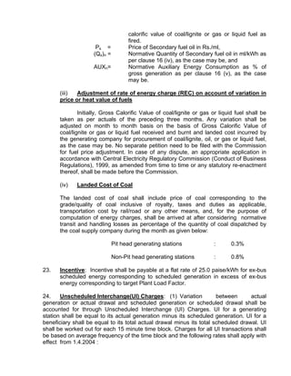 calorific value of coal/lignite or gas or liquid fuel as
                                    fired.
                     Ps =           Price of Secondary fuel oil in Rs./ml,
                    (Qs)n =         Normative Quantity of Secondary fuel oil in ml/kWh as
                                    per clause 16 (iv), as the case may be, and
                    AUXn=           Normative Auxiliary Energy Consumption as % of
                                    gross generation as per clause 16 (v), as the case
                                    may be.

      (iii)  Adjustment of rate of energy charge (REC) on account of variation in
      price or heat value of fuels

              Initially, Gross Calorific Value of coal/lignite or gas or liquid fuel shall be
      taken as per actuals of the preceding three months. Any variation shall be
      adjusted on month to month basis on the basis of Gross Calorific Value of
      coal/lignite or gas or liquid fuel received and burnt and landed cost incurred by
      the generating company for procurement of coal/lignite, oil, or gas or liquid fuel,
      as the case may be. No separate petition need to be filed with the Commission
      for fuel price adjustment. In case of any dispute, an appropriate application in
      accordance with Central Electricity Regulatory Commission (Conduct of Business
      Regulations), 1999, as amended from time to time or any statutory re-enactment
      thereof, shall be made before the Commission.

      (iv)   Landed Cost of Coal

      The landed cost of coal shall include price of coal corresponding to the
      grade/quality of coal inclusive of royalty, taxes and duties as applicable,
      transportation cost by rail/road or any other means, and, for the purpose of
      computation of energy charges, shall be arrived at after considering normative
      transit and handling losses as percentage of the quantity of coal dispatched by
      the coal supply company during the month as given below:

                              Pit head generating stations            :       0.3%

                              Non-Pit head generating stations        :       0.8%

23.   Incentive: Incentive shall be payable at a flat rate of 25.0 paise/kWh for ex-bus
      scheduled energy corresponding to scheduled generation in excess of ex-bus
      energy corresponding to target Plant Load Factor.

24.    Unscheduled Interchange(UI) Charges: (1) Variation              between      actual
generation or actual drawal and scheduled generation or scheduled drawal shall be
accounted for through Unscheduled Interchange (UI) Charges. UI for a generating
station shall be equal to its actual generation minus its scheduled generation. UI for a
beneficiary shall be equal to its total actual drawal minus its total scheduled drawal. UI
shall be worked out for each 15 minute time block. Charges for all UI transactions shall
be based on average frequency of the time block and the following rates shall apply with
effect from 1.4.2004 :
 