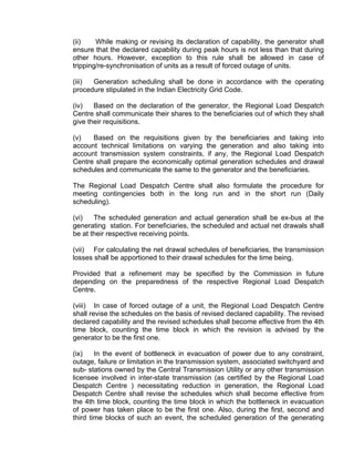(ii)    While making or revising its declaration of capability, the generator shall
ensure that the declared capability during peak hours is not less than that during
other hours. However, exception to this rule shall be allowed in case of
tripping/re-synchronisation of units as a result of forced outage of units.

(iii) Generation scheduling shall be done in accordance with the operating
procedure stipulated in the Indian Electricity Grid Code.

(iv)   Based on the declaration of the generator, the Regional Load Despatch
Centre shall communicate their shares to the beneficiaries out of which they shall
give their requisitions.

(v)   Based on the requisitions given by the beneficiaries and taking into
account technical limitations on varying the generation and also taking into
account transmission system constraints, if any, the Regional Load Despatch
Centre shall prepare the economically optimal generation schedules and drawal
schedules and communicate the same to the generator and the beneficiaries.

The Regional Load Despatch Centre shall also formulate the procedure for
meeting contingencies both in the long run and in the short run (Daily
scheduling).

(vi)   The scheduled generation and actual generation shall be ex-bus at the
generating station. For beneficiaries, the scheduled and actual net drawals shall
be at their respective receiving points.

(vii) For calculating the net drawal schedules of beneficiaries, the transmission
losses shall be apportioned to their drawal schedules for the time being.

Provided that a refinement may be specified by the Commission in future
depending on the preparedness of the respective Regional Load Despatch
Centre.

(viii) In case of forced outage of a unit, the Regional Load Despatch Centre
shall revise the schedules on the basis of revised declared capability. The revised
declared capability and the revised schedules shall become effective from the 4th
time block, counting the time block in which the revision is advised by the
generator to be the first one.

(ix)    In the event of bottleneck in evacuation of power due to any constraint,
outage, failure or limitation in the transmission system, associated switchyard and
sub- stations owned by the Central Transmission Utility or any other transmission
licensee involved in inter-state transmission (as certified by the Regional Load
Despatch Centre ) necessitating reduction in generation, the Regional Load
Despatch Centre shall revise the schedules which shall become effective from
the 4th time block, counting the time block in which the bottleneck in evacuation
of power has taken place to be the first one. Also, during the first, second and
third time blocks of such an event, the scheduled generation of the generating
 