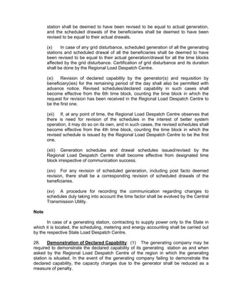station shall be deemed to have been revised to be equal to actual generation,
       and the scheduled drawals of the beneficiaries shall be deemed to have been
       revised to be equal to their actual drawals.

       (x)    In case of any grid disturbance, scheduled generation of all the generating
       stations and scheduled drawal of all the beneficiaries shall be deemed to have
       been revised to be equal to their actual generation/drawal for all the time blocks
       affected by the grid disturbance. Certification of grid disturbance and its duration
       shall be done by the Regional Load Despatch Centre.

       (xi)   Revision of declared capability by the generator(s) and requisition by
       beneficiary(ies) for the remaining period of the day shall also be permitted with
       advance notice. Revised schedules/declared capability in such cases shall
       become effective from the 6th time block, counting the time block in which the
       request for revision has been received in the Regional Load Despatch Centre to
       be the first one.

       (xii) If, at any point of time, the Regional Load Despatch Centre observes that
       there is need for revision of the schedules in the interest of better system
       operation, it may do so on its own, and in such cases, the revised schedules shall
       become effective from the 4th time block, counting the time block in which the
       revised schedule is issued by the Regional Load Despatch Centre to be the first
       one.

       (xiii) Generation schedules and drawal schedules issued/revised by the
       Regional Load Despatch Centre shall become effective from designated time
       block irrespective of communication success.

       (xiv) For any revision of scheduled generation, including post facto deemed
       revision, there shall be a corresponding revision of scheduled drawals of the
       beneficiaries.

       (xv) A procedure for recording the communication regarding changes to
       schedules duly taking into account the time factor shall be evolved by the Central
       Transmission Utility.

Note

       In case of a generating station, contracting to supply power only to the State in
which it is located, the scheduling, metering and energy accounting shall be carried out
by the respective State Load Despatch Centre.

28.    Demonstration of Declared Capability: (1) The generating company may be
required to demonstrate the declared capability of its generating station as and when
asked by the Regional Load Despatch Centre of the region in which the generating
station is situated. In the event of the generating company failing to demonstrate the
declared capability, the capacity charges due to the generator shall be reduced as a
measure of penalty.
 