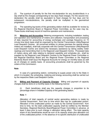 (2)    The quantum of penalty for the first mis-declaration for any duration/block in a
day shall be the charges corresponding to two days fixed charges. For the second mis-
declaration the penalty shall be equivalent to fixed charges for four days and for
subsequent mis-declarations, the penalty shall be multiplied in the geometrical
progression.

(3)   The operating log books of the generating station shall be available for review by
the Regional Electricity Board or Regional Power Committee, as the case may be.
These books shall keep record of machine operation and maintenance.

29.    Metering and Accounting: Metering arrangements, including installation, testing
and operation and maintenance of meters and collection, transportation and processing
of data required for accounting of energy exchanges and average frequency on 15
minute time block basis shall be organised by the Central Transmission Utility/Regional
Load Despatch Centres. All concerned entities (in whose premises the special energy
meters are installed), shall fully cooperate with the Central Transmission Utility/Regional
Load Despatch Centre and extend the necessary assistance by taking weekly meter
readings and transmitting them to the Regional Load Despatch Centre. Processed data
of meters along with data relating to declared capability and schedules etc., shall be
supplied by the Regional Load Despatch Centres to the Regional Power Committee or
the Regional Electricity Board and the Regional Power Committee or the Regional
Electricity Board shall issue the Regional Accounts for energy on monthly basis as well
as UI charges on weekly basis. UI accounting procedures shall be governed by the
orders of the Commission.

Note

       In case of a generating station, contracting to supply power only to the State in
which it is located, the scheduling, metering and energy accounting shall be carried out
by the respective State Load Despatch Centre.

30.   Billing and Payment of Capacity Charges: Billing and payment of capacity
charges shall be done on a monthly basis in the following manner:

       (i)   Each beneficiary shall pay the capacity charges in proportion to its
       percentage share in Installed Capacity of the generating station.

       Note 1

       Allocation of total capacity of central sector generating stations is made by
       Central Government from time to time which also has an unallocated portion.
       Allocation of the unallocated portion as made by the Central Government from
       time to time, for the total unallocated capacity shall be notified by the Member
       Secretary, Regional Electricity Board/Regional Power Committee in advance, at
       least 3 days prior to such change in allocation taking effect. The total capacity
       share of any beneficiaries would be sum of its capacity share plus allocation out
       of the unallocated portion. In the absence of no specific distribution of unallocated
 