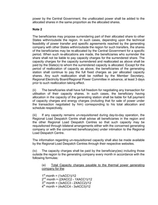 power by the Central Government, the unallocated power shall be added to the
allocated shares in the same proportion as the allocated shares.

Note 2

The beneficiaries may propose surrendering part of their allocated share to other
States within/outside the region. In such cases, depending upon the technical
feasibility of power transfer and specific agreements reached by the generating
company with other States within/outside the region for such transfers, the shares
of the beneficiaries may be re-allocated by the Central Government for a specific
period. When such re-allocations are made, the beneficiaries who surrender the
share shall not be liable to pay capacity charges for the surrendered share. The
capacity charges for the capacity surrendered and reallocated as above shall be
paid by the State(s) to whom the surrendered capacity is allocated. Except for the
period of reallocation of capacity as above, the beneficiaries of the generating
station shall continue to pay the full fixed charges as per allocated capacity
shares. Any such reallocation shall be notified by the Member Secretary,
Regional Electricity Board/Regional Power Committee in advance, at least 3 days
prior to such reallocation taking effect.

(ii)     The beneficiaries shall have full freedom for negotiating any transaction for
utilisation of their capacity shares. In such cases, the beneficiary having
allocation in the capacity of the generating station shall be liable for full payment
of capacity charges and energy charges (including that for sale of power under
the transaction negotiated by him) corresponding to his total allocation and
schedule respectively.

(iii)  If any capacity remains un-requisitioned during day-to-day operation, the
Regional Load Despatch Centre shall advise all beneficiaries in the region and
the other Regional Load Despatch Centres so that such capacity may be
requisitioned through bilateral arrangements either with the concerned generating
company or with the concerned beneficiary(ies) under intimation to the Regional
Load Despatch Centre.

The information regarding un-requisitioned capacity shall also be made available
by the Regional Load Despatch Centres through their respective websites.

(iv)   The capacity charges shall be paid by the beneficiary(ies) including those
outside the region to the generating company every month in accordance with the
following formulas:

       (a)  Total Capacity charges payable to the thermal power generating
       company for the:

       1st month = (1xACC1)/12
       2nd month = (2XACC2 - 1XACC1)/12
       3rd month = (3xACC3 - 2XACC2)/12
       4th month = (4xACC4 - 3xACC3)/12
 