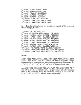 5th month = (5XACC5 - 4xACC4)/12
6th month = (6XACC5 - 5xACC5)/12
7th month = (7XACC7 - 6xACC6)/12
8th month = (8xACC8 - 7xACC7)/12
9th month = (9xACC9 - 8xACC8)/12
10th month = (10xACC10 – 9xACC9)/12
11th month = (11xACC11 - 10xACC10)/12
12th month = (12xACC12 - 11xACC11)/12

(b)    Each beneficiary having firm allocation in capacity of the generating
station shall pay for the :

1st month = [ ACC1 x WB1 ]/1200
2nd month = [2XACC2 x WB2 - 1XACC1x WB1]/1200
3rd month = (3xACC3 x WB3 - 2XACC2 x WB2]/1200
4th month = (4xACC4 x WB4 - 3xACC3 x WB3]/1200
5th month = (5XACC5 x WB5 - 4xACC4 x WB4]/1200
6th month = (6XACC5 x WB6 - 5xACC5 x WB5]/1200
7th month = (7XACC7 x WB7 - 6xACC6 x WB6]/1200
8th month = (8xACC8 x WB8 - 7xACC7 x WB7]/1200
9th month = (9xACC9 x WB9 - 8xACC8 x WB8]/1200
10th month = (10xACC10 x WB10- 9xACC9 x WB9]/1200
11th month = (11xACC11 x WB11- 10xACC10x WB10]/1200
12th month = (12xACC12 x WB12- 11xACC11x WB 11]/1200

Where,

ACC1, ACC2, ACC3, ACC4, ACC5 ACC6, ACC7, ACC8, ACC9, ACC10,
ACC11 and ACC12 are the amount of Annual Capacity Charge
corresponding to ‘Availability’ for the cumulative period up to the end of 1st,
2nd 3rd, 4th, 5th, 6th, 7th, 8th, 9th, 10th, 11th and 12th months respectively.

And, WB1, WB2, WB3, WB4, WB5, WB6, WB7, WB8, WB9, WB10, WB11
and WB12 are the weighted average of percentage allocated capacity
share of the beneficiary during the cumulative period up to 1st, 2nd 3rd, 4th,
5th, 6th, 7th, 8th, 9th, 10th 11th and 12th month respectively.
 