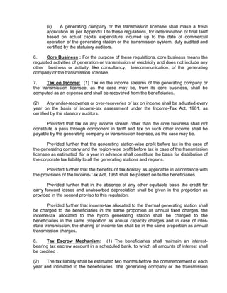 (ii)    A generating company or the transmission licensee shall make a fresh
      application as per Appendix I to these regulations, for determination of final tariff
      based on actual capital expenditure incurred up to the date of commercial
      operation of the generating station or the transmission system, duly audited and
      certified by the statutory auditors.

6.     Core Business : For the purpose of these regulations, core business means the
regulated activities of generation or transmission of electricity and does not include any
other business or activity, like consultancy, telecommunication, of the generating
company or the transmission licensee.

7.     Tax on Income: (1) Tax on the income streams of the generating company or
the transmission licensee, as the case may be, from its core business, shall be
computed as an expense and shall be recovered from the beneficiaries.

(2)     Any under-recoveries or over-recoveries of tax on income shall be adjusted every
year on the basis of income-tax assessment under the Income-Tax Act, 1961, as
certified by the statutory auditors.

       Provided that tax on any income stream other than the core business shall not
constitute a pass through component in tariff and tax on such other income shall be
payable by the generating company or transmission licensee, as the case may be.

       Provided further that the generating station-wise profit before tax in the case of
the generating company and the region-wise profit before tax in case of the transmission
licensee as estimated for a year in advance shall constitute the basis for distribution of
the corporate tax liability to all the generating stations and regions.

       Provided further that the benefits of tax-holiday as applicable in accordance with
the provisions of the Income-Tax Act, 1961 shall be passed on to the beneficiaries.

       Provided further that in the absence of any other equitable basis the credit for
carry forward losses and unabsorbed depreciation shall be given in the proportion as
provided in the second proviso to this regulation.

        Provided further that income-tax allocated to the thermal generating station shall
be charged to the beneficiaries in the same proportion as annual fixed charges, the
income-tax allocated to the hydro generating station shall be charged to the
beneficiaries in the same proportion as annual capacity charges and in case of inter-
state transmission, the sharing of income-tax shall be in the same proportion as annual
transmission charges.

8.    Tax Escrow Mechanism: (1) The beneficiaries shall maintain an interest-
bearing tax escrow account in a scheduled bank, to which all amounts of interest shall
be credited .

(2)   The tax liability shall be estimated two months before the commencement of each
year and intimated to the beneficiaries. The generating company or the transmission
 