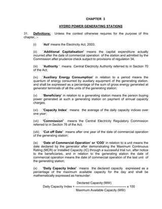 CHAPTER 3

                         HYDRO POWER GENERATING STATIONS

31.   Definitions:   Unless the context otherwise requires for the purpose of this
chapter, :-

      (i)   ‘Act’ means the Electricity Act, 2003;

      (ii)   `Additional Capitalisation' means the capital expenditure actually
      incurred after the date of commercial operation of the station and admitted by the
      Commission after prudence check subject to provisions of regulation 34;

      (iii)  ‘Authority ' means Central Electricity Authority referred to in Section 70
      of the Act;

      (iv)  'Auxiliary Energy Consumption’ in relation to a period means the
      quantum of energy consumed by auxiliary equipment of the generating station,
      and shall be expressed as a percentage of the sum of gross energy generated at
      generator terminals of all the units of the generating station;

      (v)   ‘Beneficiary’ in relation to a generating station means the person buying
      power generated at such a generating station on payment of annual capacity
      charges;

      (vi)  'Capacity Index' means the average of the daily capacity indices over
      one year;

      (vii) 'Commission' means the Central Electricity Regulatory Commission
      referred to in Section 76 of the Act;

      (viii) ‘Cut off Date’ means after one year of the date of commercial operation
      of the generating station;

      (ix)  ‘Date of Commercial Operation’ or ‘COD’ in relation to a unit means the
      date declared by the generator after demonstrating the Maximum Continuous
      Rating (MCR) or Installed Capacity (IC) through a successful trial run, after notice
      to the beneficiaries, and in relation to the generating station the date of
      commercial operation means the date of commercial operation of the last unit of
      the generating station;

      (x)   'Daily Capacity Index' means the declared capacity expressed as a
      percentage of the maximum available capacity for the day and shall be
      mathematically expressed as hereunder:

                                    Declared Capacity (MW)
            Daily Capacity Index = ------------------------------------------------ x 100
                                   Maximum Available Capacity (MW)
 