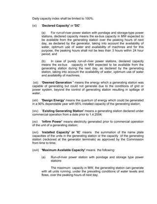 Daily capacity index shall be limited to 100%.

(xi)   ‘Declared Capacity' or 'DC'

       (a)    For run-of-river power station with pondage and storage-type power
       stations, declared capacity means the ex-bus capacity in MW expected to
       be available from the generating station over the peaking hours of next
       day, as declared by the generator, taking into account the availability of
       water, optimum use of water and availability of machines and for this
       purpose, the peaking hours shall not be less than 3 hours within 24 hour
       period, and

       (b)    In case of purely run-of–river power stations, declared capacity
       means the ex-bus capacity in MW expected to be available from the
       generating station during the next day, as declared by the generating
       station, taking into account the availability of water, optimum use of water
       and availability of machines;

 (xii) ‘Deemed Generation ' means the energy which a generating station was
capable of generating but could not generate due to the conditions of grid or
power system, beyond the control of generating station resulting in spillage of
water;

(xiii) 'Design Energy' means the quantum of energy which could be generated
in a 90% dependable year with 95% installed capacity of the generating station;

(xiv) `Existing Generating Station' means a generating station declared under
commercial operation from a date prior to 1.4.2004;

(xv) ‘Infirm Power’ means electricity generated prior to commercial operation
of the unit of a generating station;

(xvi) ‘Installed Capacity' or 'IC’ means the summation of the name plate
capacities of the units in the generating station or the capacity of the generating
station (reckoned at the generator terminals) as approved by the Commission
from time to time;

(xvii) 'Maximum Available Capacity' means the following:

       (a)   Run-of-river power station with pondage and storage type power
             stations

              The maximum capacity in MW, the generating station can generate
       with all units running, under the prevailing conditions of water levels and
       flows, over the peaking hours of next day,
 