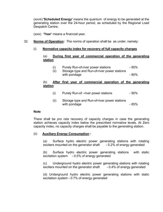 (xxviii) 'Scheduled Energy' means the quantum of energy to be generated at the
      generating station over the 24-hour period, as scheduled by the Regional Load
      Despatch Centre;

      (xxix) ‘Year’ means a financial year.

32.   Norms of Operation: The norms of operation shall be as under, namely:

      (i)    Normative capacity index for recovery of full capacity charges

             (a)    During first year of commercial operation of the generating
             station

                   (i)    Purely Run-of-river power stations             - 85%
                   (ii)   Storage type and Run-of-river power stations
                          with pondage                                   - 80%

             (b)    After first year of commercial operation of the generating
             station

                   (i)    Purely Run-of –river power stations            - 90%

                   (ii)   Storage type and Run-of-river power stations
                          with pondage                                   - 85%

      Note

      There shall be pro rata recovery of capacity charges in case the generating
      station achieves capacity index below the prescribed normative levels. At Zero
      capacity index, no capacity charges shall be payable to the generating station.

      (ii)   Auxiliary Energy Consumption :

             (a)    Surface hydro electric power generating stations with rotating
             exciters mounted on the generator shaft - 0.2% of energy generated

             (b)    Surface hydro electric power generating stations       with static
             excitation system - 0.5% of energy generated

             (c)    Underground hydro electric power generating stations with rotating
             exciters mounted on the generator shaft   - 0.4% of energy generated

             (d) Underground hydro electric power generating stations with static
             excitation system - 0.7% of energy generated
 