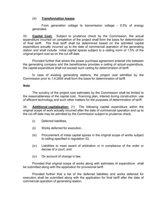 (iii)   Transformation losses

             From generation voltage to transmission voltage - 0.5% of energy
       generated.

33.    Capital Cost: Subject to prudence check by the Commission, the actual
expenditure incurred on completion of the project shall form the basis for determination
of final tariff. The final tariff shall be determined based on the admitted capital
expenditure actually incurred up to the date of commercial operation of the generating
station and shall include initial capital spares subject to a ceiling norm of 1.5% of the
original project cost as on the cut off date.

      Provided further that where the power purchase agreement entered into between
the generating company and the beneficiaries provides a ceiling of actual expenditure,
the capital expenditure shall not exceed such ceiling for determination of tariff.

    In case of existing generating stations, the project cost admitted by the
Commission prior to 1.4.2004 shall form the basis for determination of tariff.

Note

        The scrutiny of the project cost estimates by the Commission shall be limited to
the reasonableness of the capital cost, financing plan, interest during construction, use
of efficient technology and such other matters for the purposes of determination of tariff.

34.    Additional capitalisation: (1) The following capital expenditure within the
original scope of work actually incurred after the date of commercial operation and up to
the cut off date may be admitted by the Commission subject to prudence check.

       (i)     Deferred liabilities,

       (ii)    Works deferred for execution,

       (iii)   Procurement of initial capital spares in the original scope of works subject
               to ceiling specified in regulation 33,

       (iv)    Liabilities to meet award of arbitration or in compliance of the order or
               decree of a court, and

       (iv)    On account of change in law.

      Provided that original scope of works along with estimates of expenditure shall
be submitted along with the application for provisional tariff.

      Provided further that a list of the deferred liabilities and works deferred for
execution shall be submitted along with the application for final tariff after the date of
commercial operation of generating station.
 