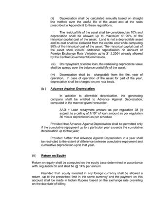 (ii)   Depreciation shall be calculated annually based on straight
               line method over the useful life of the asset and at the rates
               prescribed in Appendix II to these regulations.

                       The residual life of the asset shall be considered as 10% and
               depreciation shall be allowed up to maximum of 90% of the
               historical capital cost of the asset. Land is not a depreciable asset
               and its cost shall be excluded from the capital cost while computing
               90% of the historical cost of the asset. The historical capital cost of
               the asset shall include additional capitalisation on account of
               Foreign Exchange Rate Variation up to 31.3.2004 already allowed
               by the Central Government/Commission.

                (iii) On repayment of entire loan, the remaining depreciable value
               shall be spread over the balance useful life of the asset.

               (iv)   Depreciation shall be chargeable from the first year of
               operation. In case of operation of the asset for part of the year,
               depreciation shall be charged on pro rata basis.

        (b )   Advance Against Depreciation

                    In addition to allowable depreciation, the generating
               company shall be entitled to Advance Against Depreciation,
               computed in the manner given hereunder:

                      AAD = Loan repayment amount as per regulation 38 (i)
                      subject to a ceiling of 1/10th of loan amount as per regulation
                      36 minus depreciation as per schedule

                Provided that Advance Against Depreciation shall be permitted only
        if the cumulative repayment up to a particular year exceeds the cumulative
        depreciation up to that year;

               Provided further that Advance Against Depreciation in a year shall
        be restricted to the extent of difference between cumulative repayment and
        cumulative depreciation up to that year.


(iii)   Return on Equity

Return on equity shall be computed on the equity base determined in accordance
with regulation 36 and shall be @ 14% per annum.

       Provided that equity invested in any foreign currency shall be allowed a
return up to the prescribed limit in the same currency and the payment on this
account shall be made in Indian Rupees based on the exchange rate prevailing
on the due date of billing.
 