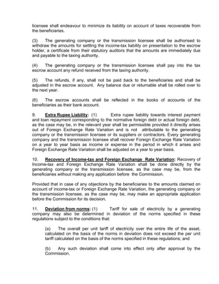 licensee shall endeavour to minimize its liability on account of taxes recoverable from
the beneficiaries.

(3)    The generating company or the transmission licensee shall be authorised to
withdraw the amounts for settling the income-tax liability on presentation to the escrow
holder, a certificate from their statutory auditors that the amounts are immediately due
and payable to the taxing authority.

(4)   The generating company or the transmission licensee shall pay into the tax
escrow account any refund received from the taxing authority.

(5)    The refunds, if any, shall not be paid back to the beneficiaries and shall be
adjusted in the escrow account. Any balance due or returnable shall be rolled over to
the next year.

(6)    The escrow accounts shall be reflected in the books of accounts of the
beneficiaries as their bank account.

9.     Extra Rupee Liability: (1)       Extra rupee liability towards interest payment
and loan repayment corresponding to the normative foreign debt or actual foreign debt,
as the case may be, in the relevant year shall be permissible provided it directly arises
out of Foreign Exchange Rate Variation and is not attributable to the generating
company or the transmission licensee or its suppliers or contractors. Every generating
company and the transmission licensee shall recover Foreign Exchange Rate Variation
on a year to year basis as income or expense in the period in which it arises and
Foreign Exchange Rate Variation shall be adjusted on a year to year basis.

10.    Recovery of Income-tax and Foreign Exchange Rate Variation: Recovery of
Income-tax and Foreign Exchange Rate Variation shall be done directly by the
generating company or the transmission licensee, as the case may be, from the
beneficiaries without making any application before the Commission.

Provided that in case of any objections by the beneficiaries to the amounts claimed on
account of income-tax or Foreign Exchange Rate Variation, the generating company or
the transmission licensee, as the case may be, may make an appropriate application
before the Commission for its decision.

11.    Deviation from norms: (1)           Tariff for sale of electricity by a generating
company may also be determined in deviation of the norms specified in these
regulations subject to the conditions that:

      (a)      The overall per unit tariff of electricity over the entire life of the asset,
      calculated on the basis of the norms in deviation does not exceed the per unit
      tariff calculated on the basis of the norms specified in these regulations; and

      (b) Any such deviation shall come into effect only after approval by the
      Commission.
 