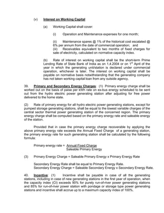 (v)    Interest on Working Capital

             (a)    Working Capital shall cover:

                    (i)    Operation and Maintenance expenses for one month;

                    (ii)   Maintenance spares @ 1% of the historical cost escalated @
                    6% per annum from the date of commercial operation; and
                    (iii)  Receivables equivalent to two months of fixed charges for
                    sale of electricity, calculated on normative capacity index.

             (b)    Rate of interest on working capital shall be the short-term Prime
             Lending Rate of State Bank of India as on 1.4.2004 or on 1st April of the
             year in which the generating unit/station is declared under commercial
             operation, whichever is later. The interest on working capital shall be
             payable on normative basis notwithstanding that the generating company
             has not taken working capital loan from any outside agency.

39.    Primary and Secondary Energy Charges: (1) Primary energy charge shall be
worked out on the basis of paise per kWh rate on ex-bus energy scheduled to be sent
out from the hydro electric power generating station after adjusting for free power
delivered to the home state.

(2)    Rate of primary energy for all hydro electric power generating stations, except for
pumped storage generating stations, shall be equal to the lowest variable charges of the
central sector thermal power generating station of the concerned region. The primary
energy charge shall be computed based on the primary energy rate and saleable energy
of the station.

       Provided that in case the primary energy charge recoverable by applying the
above primary energy rate exceeds the Annual Fixed Charge of a generating station,
the primary energy rate for such generating station shall be calculated by the following
formula:

      Primary energy rate = Annual Fixed Charge
                            Saleable Primary Energy

(3)   Primary Energy Charge = Saleable Primary Energy x Primary Energy Rate

      Secondary Energy Rate shall be equal to Primary Energy Rate.
      Secondary Energy Charge = Saleable Secondary Energy x Secondary Energy Rate.

40.    Incentive: (1)       Incentive shall be payable in case of all the generating
stations, including in case of new generating stations in the first year of operation, when
the capacity index (CI) exceeds 90% for purely run-of-river power generating stations
and 85% for run-of-river power station with pondage or storage type power generating
stations and incentive shall accrue up to a maximum capacity index of 100%.
 