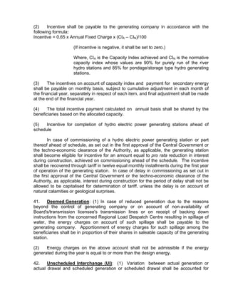 (2)    Incentive shall be payable to the generating company in accordance with the
following formula:
Incentive = 0.65 x Annual Fixed Charge x (CIA – CIN)/100

                     (If incentive is negative, it shall be set to zero.)

                     Where, CIA is the Capacity Index achieved and CIN is the normative
                     capacity index whose values are 90% for purely run of the river
                     hydro stations and 85% for pondage/storage type hydro generating
                     stations.

(3)    The incentives on account of capacity index and payment for secondary energy
shall be payable on monthly basis, subject to cumulative adjustment in each month of
the financial year, separately in respect of each item, and final adjustment shall be made
at the end of the financial year.

(4)    The total incentive payment calculated on annual basis shall be shared by the
beneficiaries based on the allocated capacity.

(5)   Incentive for completion of hydro electric power generating stations ahead of
schedule

        In case of commissioning of a hydro electric power generating station or part
thereof ahead of schedule, as set out in the first approval of the Central Government or
the techno-economic clearance of the Authority, as applicable, the generating station
shall become eligible for incentive for an amount equal to pro rata reduction in interest
during construction, achieved on commissioning ahead of the schedule. The incentive
shall be recovered through tariff in twelve equal monthly installments during the first year
of operation of the generating station. In case of delay in commissioning as set out in
the first approval of the Central Government or the techno-economic clearance of the
Authority, as applicable, interest during construction for the period of delay shall not be
allowed to be capitalised for determination of tariff, unless the delay is on account of
natural calamities or geological surprises.

41.    Deemed Generation: (1) In case of reduced generation due to the reasons
beyond the control of generating company or on account of non-availability of
Board's/transmission licensee's transmission lines or on receipt of backing down
instructions from the concerned Regional Load Despatch Centre resulting in spillage of
water, the energy charges on account of such spillage shall be payable to the
generating company. Apportionment of energy charges for such spillage among the
beneficiaries shall be in proportion of their shares in saleable capacity of the generating
station.

(2)   Energy charges on the above account shall not be admissible if the energy
generated during the year is equal to or more than the design energy.

42.    Unscheduled Interchange (UI): (1) Variation between actual generation or
actual drawal and scheduled generation or scheduled drawal shall be accounted for
 
