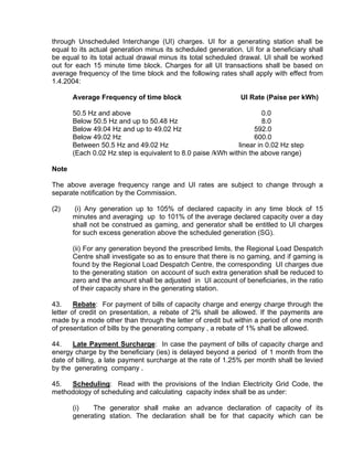 through Unscheduled Interchange (UI) charges. UI for a generating station shall be
equal to its actual generation minus its scheduled generation. UI for a beneficiary shall
be equal to its total actual drawal minus its total scheduled drawal. UI shall be worked
out for each 15 minute time block. Charges for all UI transactions shall be based on
average frequency of the time block and the following rates shall apply with effect from
1.4.2004:

       Average Frequency of time block                        UI Rate (Paise per kWh)

       50.5 Hz and above                                              0.0
       Below 50.5 Hz and up to 50.48 Hz                               8.0
       Below 49.04 Hz and up to 49.02 Hz                           592.0
       Below 49.02 Hz                                              600.0
       Between 50.5 Hz and 49.02 Hz                          linear in 0.02 Hz step
       (Each 0.02 Hz step is equivalent to 8.0 paise /kWh within the above range)

Note

The above average frequency range and UI rates are subject to change through a
separate notification by the Commission.

(2)     (i) Any generation up to 105% of declared capacity in any time block of 15
       minutes and averaging up to 101% of the average declared capacity over a day
       shall not be construed as gaming, and generator shall be entitled to UI charges
       for such excess generation above the scheduled generation (SG).

       (ii) For any generation beyond the prescribed limits, the Regional Load Despatch
       Centre shall investigate so as to ensure that there is no gaming, and if gaming is
       found by the Regional Load Despatch Centre, the corresponding UI charges due
       to the generating station on account of such extra generation shall be reduced to
       zero and the amount shall be adjusted in UI account of beneficiaries, in the ratio
       of their capacity share in the generating station.

43.     Rebate: For payment of bills of capacity charge and energy charge through the
letter of credit on presentation, a rebate of 2% shall be allowed. If the payments are
made by a mode other than through the letter of credit but within a period of one month
of presentation of bills by the generating company , a rebate of 1% shall be allowed.

44.    Late Payment Surcharge: In case the payment of bills of capacity charge and
energy charge by the beneficiary (ies) is delayed beyond a period of 1 month from the
date of billing, a late payment surcharge at the rate of 1.25% per month shall be levied
by the generating company .

45.  Scheduling: Read with the provisions of the Indian Electricity Grid Code, the
methodology of scheduling and calculating capacity index shall be as under:

       (i)   The generator shall make an advance declaration of capacity of its
       generating station. The declaration shall be for that capacity which can be
 