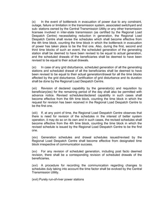 (x)     In the event of bottleneck in evacuation of power due to any constraint,
outage, failure or limitation in the transmission system, associated switchyard and
sub- stations owned by the Central Transmission Utility or any other transmission
licensee involved in inter-state transmission (as certified by the Regional Load
Despatch Centre) necessitating reduction in generation, the Regional Load
Despatch Centre shall revise the schedules which shall become effective from
the 4th time block, counting the time block in which the bottleneck in evacuation
of power has taken place to be the first one. Also, during the first, second and
third time blocks of such an event, the scheduled generation of the generating
station shall be deemed to have been revised to be equal to actual generation,
and the scheduled drawals of the beneficiaries shall be deemed to have been
revised to be equal to their actual drawals.

(xi)   In case of any grid disturbance, scheduled generation of all the generating
stations and scheduled drawal of all the beneficiaries shall be deemed to have
been revised to be equal to their actual generation/drawal for all the time blocks
affected by the grid disturbance. Certification of grid disturbance and its duration
shall be done by the Regional Load Despatch Centre.

(xii) Revision of declared capability by the generator(s) and requisition by
beneficiary(ies) for the remaining period of the day shall also be permitted with
advance notice. Revised schedules/declared capability in such cases shall
become effective from the 6th time block, counting the time block in which the
request for revision has been received in the Regional Load Despatch Centre to
be the first one.

(xiii) If, at any point of time, the Regional Load Despatch Centre observes that
there is need for revision of the schedules in the interest of better system
operation, it may do so on its own and in such cases, the revised schedules shall
become effective from the 4th time block, counting the time block in which the
revised schedule is issued by the Regional Load Despatch Centre to be the first
one.

(xiv) Generation schedules and drawal schedules issued/revised by the
Regional Load Despatch Centre shall become effective from designated time
block irrespective of communication success.

(xv) For any revision of scheduled generation, including post facto deemed
revision, there shall be a corresponding revision of scheduled drawals of the
beneficiaries.

(xvi) A procedure for recording the communication regarding changes to
schedules duly taking into account the time factor shall be evolved by the Central
Transmission Utility.

(xvii) Purely run-of-river power stations
 