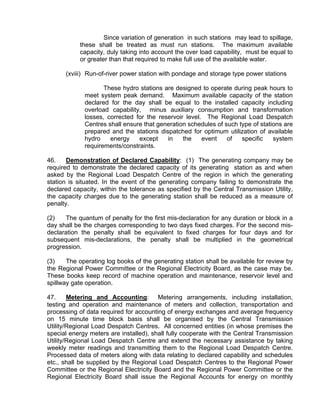 Since variation of generation in such stations may lead to spillage,
            these shall be treated as must run stations. The maximum available
            capacity, duly taking into account the over load capability, must be equal to
            or greater than that required to make full use of the available water.

      (xviii) Run-of-river power station with pondage and storage type power stations

                    These hydro stations are designed to operate during peak hours to
             meet system peak demand. Maximum available capacity of the station
             declared for the day shall be equal to the installed capacity including
             overload capability, minus auxiliary consumption and transformation
             losses, corrected for the reservoir level. The Regional Load Despatch
             Centres shall ensure that generation schedules of such type of stations are
             prepared and the stations dispatched for optimum utilization of available
             hydro    energy    except    in    the    event    of   specific    system
             requirements/constraints.

46.    Demonstration of Declared Capability: (1) The generating company may be
required to demonstrate the declared capacity of its generating station as and when
asked by the Regional Load Despatch Centre of the region in which the generating
station is situated. In the event of the generating company failing to demonstrate the
declared capacity, within the tolerance as specified by the Central Transmission Utility,
the capacity charges due to the generating station shall be reduced as a measure of
penalty.

(2)    The quantum of penalty for the first mis-declaration for any duration or block in a
day shall be the charges corresponding to two days fixed charges. For the second mis-
declaration the penalty shall be equivalent to fixed charges for four days and for
subsequent mis-declarations, the penalty shall be multiplied in the geometrical
progression.

(3)    The operating log books of the generating station shall be available for review by
the Regional Power Committee or the Regional Electricity Board, as the case may be.
These books keep record of machine operation and maintenance, reservoir level and
spillway gate operation.

47.     Metering and Accounting: Metering arrangements, including installation,
testing and operation and maintenance of meters and collection, transportation and
processing of data required for accounting of energy exchanges and average frequency
on 15 minute time block basis shall be organised by the Central Transmission
Utility/Regional Load Despatch Centres. All concerned entities (in whose premises the
special energy meters are installed), shall fully cooperate with the Central Transmission
Utility/Regional Load Despatch Centre and extend the necessary assistance by taking
weekly meter readings and transmitting them to the Regional Load Despatch Centre.
Processed data of meters along with data relating to declared capability and schedules
etc., shall be supplied by the Regional Load Despatch Centres to the Regional Power
Committee or the Regional Electricity Board and the Regional Power Committee or the
Regional Electricity Board shall issue the Regional Accounts for energy on monthly
 