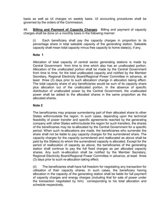 basis as well as UI charges on weekly basis. UI accounting procedures shall be
governed by the orders of the Commission.

48.   Billing and Payment of Capacity Charges: Billing and payment of capacity
charges shall be done on a monthly basis in the following manner:

     (i)   Each beneficiary shall pay the capacity charges in proportion to its
     percentage share in total saleable capacity of the generating station. Saleable
     capacity shall mean total capacity minus free capacity to home state(s), if any.

     Note 1

     Allocation of total capacity of central sector generating stations is made by
     Central Government from time to time which also has an unallocated portion.
     Allocation of the unallocated portion shall be made by the Central Government
     from time to time, for the total unallocated capacity and notified by the Member
     Secretary, Regional Electricity Board/Regional Power Committee in advance, at
     least three (3) days prior to such allocation/ change in allocation taking effect.
     The total capacity share of any beneficiaries would be sum of its capacity share
     plus allocation out of the unallocated portion. In the absence of specific
     distribution of unallocated power by the Central Government, the unallocated
     power shall be added to the allocated shares in the same proportion as the
     allocated shares.

     Note 2

     The beneficiaries may propose surrendering part of their allocated share to other
     States within/outside the region. In such cases, depending upon the technical
     feasibility of power transfer and specific agreements reached by the generating
     company with other States within/outside the region for such transfers, the shares
     of the beneficiaries may be re-allocated by the Central Government for a specific
     period. When such re-allocations are made, the beneficiaries who surrender the
     share shall not be liable to pay capacity charges for the surrendered share. The
     capacity charges for the capacity surrendered and reallocated as above shall be
     paid by the State(s) to whom the surrendered capacity is allocated. Except for the
     period of reallocation of capacity as above, the beneficiaries of the generating
     station shall continue to pay the full fixed charges as per allocated capacity
     shares. Any such re-allocation shall be notified by the Member Secretary,
     Regional Electricity Board/Regional Power Committee in advance, at least three
     (3) days prior to such re-allocation taking effect.

     (ii)     The beneficiaries shall have full freedom for negotiating any transaction for
     utilisation of their capacity shares. In such cases, the beneficiary having
     allocation in the capacity of the generating station shall be liable for full payment
     of capacity charges and energy charges (including that for sale of power under
     the transaction negotiated by him) corresponding to his total allocation and
     schedule respectively.
 