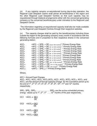(iii)  If any capacity remains un-requisitioned during day-to-day operation, the
Regional Load Despatch Centre shall advise all beneficiaries in the region and
the other Regional Load Despatch Centres so that such capacity may be
requisitioned through bilateral arrangements either with the concerned generating
company or the concerned beneficiary(ies) under intimation to the Regional Load
Despatch Centre.

 The information regarding un-requisitioned capacity shall also be made available
by the Regional Load Despatch Centres through their respective websites.

(iv)   The capacity charges shall be paid by the beneficiary(ies) including those
outside the region to the generating company every month in accordance with the
following formulas and in proportion to their respective shares in the concerned
generating station:

ACC1          =AFC – ( SPE1 + DE 2nd to 12th months) * Primary Energy Rate
ACC2          =AFC – ( SPE2 + DE 3rd to 12th months) * Primary Energy Rate
ACC3          =AFC – ( SPE3 + DE 4th to 12th months) * Primary Energy Rate
ACC4          =AFC – ( SPE4 + DE 5th to 12th months) * Primary Energy Rate
ACC5          =AFC – ( SPE5 + DE 6th to 12th months) * Primary Energy Rate
ACC6          =AFC – ( SPE6 + DE 7th to 12th months) * Primary Energy Rate
ACC7          =AFC – ( SPE7 + DE 8th to 12th months) * Primary Energy Rate
ACC8          =AFC – ( SPE8 + DE 9th to 12th months) * Primary Energy Rate
ACC9          =AFC – ( SPE9 + DE 10th to 12th months) * Primary Energy Rate
ACC10         =AFC – ( SPE10 + DE 11th to 12th months) * Primary Energy Rate
ACC11         =AFC – ( SPE11 + DE 12th month) * Primary Energy Rate
ACC12         =(AFC – SPE12 ) * Primary Energy Rate

Where,

AFC = Annual Fixed Charges
ACC1, ACC2, ACC3, ACC4, ACC5 ACC6, ACC7, ACC8, ACC9, ACC10, ACC11 and
ACC12 are the amount of Annual Capacity Charge for the cumulative period up to
the end of 1st, 2nd 3rd, 4th, 5th, 6th, 7th, 8th, 9th, 10th, 11th and 12th months
respectively.

SPE1, SPE2, SPE3,………………… SPE!2 are the ex-bus scheduled primary
energy values up to 1st, 2nd, 3rd ……12th months of the year respectively.

CC1     =ACC1 x DE1
                DE

CC2      =ACC2 x DE2
                 DE

CC3      =ACC3 x DE3
                DE
CC4      =ACC4 x DE4
 