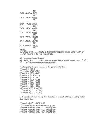DE
CC5 =ACC5 x DE5
            DE
CC6 =ACC6 x DE6
            DE

CC7    =ACC7 x DE7
              DE
CC8 =ACC8 x DE8
              DE
CC9 =ACC9 x DE9
              DE
CC10 =ACC10 x DE10
               DE
CC11 =ACC11 x DE11
              DE
CC12 =ACC12 x DE12
              DE
Where,
CC1, CC2, CC3,……….CC12 is the monthly capacity charge up to 1st, 2nd, 3rd
……12th months of the year respectively.

DE = Annual Design Energy
DE1, DE2, DE3, ……….DE12 are the ex-bus design energy values up to 1st, 2nd,
3rd ……12th months of the year respectively.

Total capacity charges payable to the generator for the:
1st month = (CC1)
2nd month = (CC2 -CC1)
3rd month = (CC3 - CC2)
4th month = (CC4 -CC3)
5th month = (CC5 - CC4)
6th month = (CC6 -CC5)
7th month = (CC7 -CC6)
8th month = (CC8 -CC7)
9th month = (CC9 -CC8)
10th month =(CC10 – CC9)
11th month =(CC11 -CC10)
12th month =(CC12 -CC11)

and, each beneficiary having firm allocation in capacity of the generating station
shall pay for the :

1st month = [ CC1 x WB1 ]/100
2nd month = [CC2 x WB2 -CC1x WB1]/100
3rd month = (CC3 x WB3 - CC2 x WB2]/100
4th month = (CC4 x WB4 - CC3 x WB3]/100
5th month = (CC5 x WB5 - CC4 x WB4]/100
 