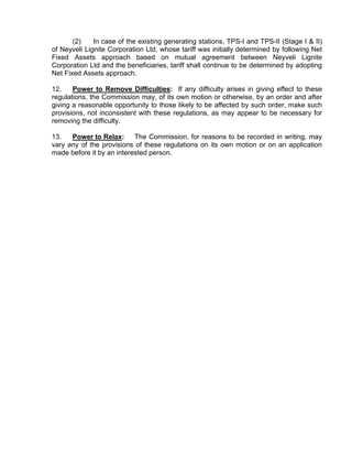 (2)    In case of the existing generating stations, TPS-I and TPS-II (Stage I & II)
of Neyveli Lignite Corporation Ltd, whose tariff was initially determined by following Net
Fixed Assets approach based on mutual agreement between Neyveli Lignite
Corporation Ltd and the beneficiaries, tariff shall continue to be determined by adopting
Net Fixed Assets approach.

12.    Power to Remove Difficulties: If any difficulty arises in giving effect to these
regulations, the Commission may, of its own motion or otherwise, by an order and after
giving a reasonable opportunity to those likely to be affected by such order, make such
provisions, not inconsistent with these regulations, as may appear to be necessary for
removing the difficulty.

13.   Power to Relax:      The Commission, for reasons to be recorded in writing, may
vary any of the provisions of these regulations on its own motion or on an application
made before it by an interested person.
 