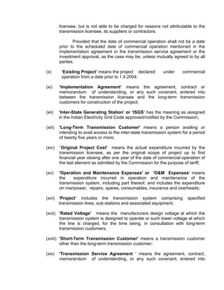 licensee, but is not able to be charged for reasons not attributable to the
         transmission licensee, its suppliers or contractors.

                Provided that the date of commercial operation shall not be a date
         prior to the scheduled date of commercial operation mentioned in the
         implementation agreement or the transmission service agreement or the
         investment approval, as the case may be, unless mutually agreed to by all
         parties.

(x)       ‘Existing Project’ means the project declared        under      commercial
          operation from a date prior to 1.4.2004;

(xi)     ‘Implementation Agreement’ means the agreement, contract or
         memorandum of understanding, or any such covenant, entered into
         between the transmission licensee and the long-term transmission
         customers for construction of the project;

(xii)    ‘Inter-State Generating Station’ or ‘ISGS’ has the meaning as assigned
         in the Indian Electricity Grid Code approved/notified by the Commission;

(xiii)   'Long-Term Transmission Customer' means a person availing or
         intending to avail access to the inter-state transmission system for a period
         of twenty five years or more;

(xiv)    `Original Project Cost' means the actual expenditure incurred by the
         transmission licensee, as per the original scope of project up to first
         financial year closing after one year of the date of commercial operation of
         the last element as admitted by the Commission for the purpose of tariff;

(xv)     'Operation and Maintenance Expenses' or 'O&M Expenses' means
         the    expenditure incurred in operation and maintenance of the
         transmission system, including part thereof, and includes the expenditure
         on manpower, repairs, spares, consumables, insurance and overheads;

(xvi)    ‘Project’ includes the transmission system comprising              specified
         transmission lines, sub-stations and associated equipment;

(xvii) 'Rated Voltage' means the manufacturers design voltage at which the
       transmission system is designed to operate or such lower voltage at which
       the line is charged, for the time being, in consultation with long-term
       transmission customers;

(xviii) 'Short-Term Transmission Customer' means a transmission customer
        other than the long-term transmission customer;

(xix)    'Transmission Service Agreement ' means the agreement, contract,
         memorandum of understanding, or any such covenant, entered into
 