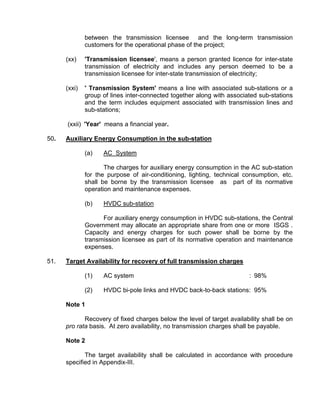 between the transmission licensee and the long-term transmission
              customers for the operational phase of the project;

      (xx)    'Transmission licensee', means a person granted licence for inter-state
              transmission of electricity and includes any person deemed to be a
              transmission licensee for inter-state transmission of electricity;

      (xxi)   ' Transmission System' means a line with associated sub-stations or a
              group of lines inter-connected together along with associated sub-stations
              and the term includes equipment associated with transmission lines and
              sub-stations;

      (xxii) 'Year' means a financial year.

50.   Auxiliary Energy Consumption in the sub-station

              (a)   AC System

                     The charges for auxiliary energy consumption in the AC sub-station
              for the purpose of air-conditioning, lighting, technical consumption, etc.
              shall be borne by the transmission licensee as part of its normative
              operation and maintenance expenses.

              (b)   HVDC sub-station

                    For auxiliary energy consumption in HVDC sub-stations, the Central
              Government may allocate an appropriate share from one or more ISGS .
              Capacity and energy charges for such power shall be borne by the
              transmission licensee as part of its normative operation and maintenance
              expenses.

51.   Target Availability for recovery of full transmission charges

              (1)   AC system                                            : 98%

              (2)   HVDC bi-pole links and HVDC back-to-back stations: 95%

      Note 1

             Recovery of fixed charges below the level of target availability shall be on
      pro rata basis. At zero availability, no transmission charges shall be payable.

      Note 2

             The target availability shall be calculated in accordance with procedure
      specified in Appendix-III.
 