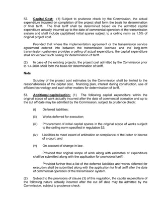 52.    Capital Cost: (1) Subject to prudence check by the Commission, the actual
expenditure incurred on completion of the project shall form the basis for determination
of final tariff. The final tariff shall be determined based on the admitted capital
expenditure actually incurred up to the date of commercial operation of the transmission
system and shall include capitalised initial spares subject to a ceiling norm as 1.5% of
original project cost.

       Provided that where the implementation agreement or the transmission service
agreement entered into between the transmission licensee and the long-term
transmission customers provides a ceiling of actual expenditure, the capital expenditure
shall not exceed such ceiling for determination of tariff.

(2)    In case of the existing projects, the project cost admitted by the Commission prior
to 1.4.2004 shall form the basis for determination of tariff.

Note

        Scrutiny of the project cost estimates by the Commission shall be limited to the
reasonableness of the capital cost, financing plan, interest during construction, use of
efficient technology and such other matters for determination of tariff.

53.    Additional capitalisation: (1) The following capital expenditure within the
original scope of work actually incurred after the date of commercial operation and up to
the cut off date may be admitted by the Commission, subject to prudence check:

       (i)     Deferred liabilities;

       (ii)    Works deferred for execution;

       (iii)   Procurement of initial capital spares in the original scope of works subject
               to the ceiling norm specified in regulation 52;

       (iv)    Liabilities to meet award of arbitration or compliance of the order or decree
               of a court; and

       (v)     On account of change in law.

              Provided that original scope of work along with estimates of expenditure
       shall be submitted along with the application for provisional tariff.

             Provided further that a list of the deferred liabilities and works deferred for
       execution shall be submitted along with the application for final tariff after the date
       of commercial operation of the transmission system.

(2)    Subject to the provisions of clause (3) of this regulation, the capital expenditure of
the following nature actually incurred after the cut off date may be admitted by the
Commission, subject to prudence check:
 