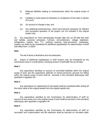 (i)     Deferred liabilities relating to works/services within the original scope of
               work;

       (ii)    Liabilities to meet award of arbitration or compliance of the order or decree
               of a court;

       (iii)   On account of change in law; and

       (iv)    Any additional works/services which have become necessary for efficient
               and successful operation of the project, but not included in the original
               project cost.

(3)     Any expenditure on minor items/assets brought after the cut off date like tools
and tackles, personal computers, furniture, air-conditioners, voltage stabilizers,
refrigerators, coolers, fans, T.V., washing machine, heat-convectors, mattresses,
carpets, etc shall not be considered for additional capitalisation for determination of tariff
with effect from 1.4.2004.

Note

       The list of items is illustrative and not exhaustive.

(4) Impact of additional capitalisation in tariff revision may be considered by the
Commission twice in a tariff period, including revision of tariff after the cut off date.

Note 1

       Any expenditure admitted on account of committed liabilities within the original
scope of work and the expenditure deferred on techno-economic grounds but falling
within the original scope of work shall be serviced in the normative debt-equity ratio
specified in regulation 54.

Note 2

       Any expenditure on replacement of old assets shall be considered after writing off
the entire value of the original assets from the original capital cost.

Note 3

      Any expenditure admitted by the Commission for determination of tariff on
account of new works not in the original scope of work shall be serviced in the normative
debt-equity ratio specified in regulation 54.

Note 4

      Any expenditure admitted by the Commission for determination of tariff on
renovation and modernization and life extension shall be serviced on normative debt-
 